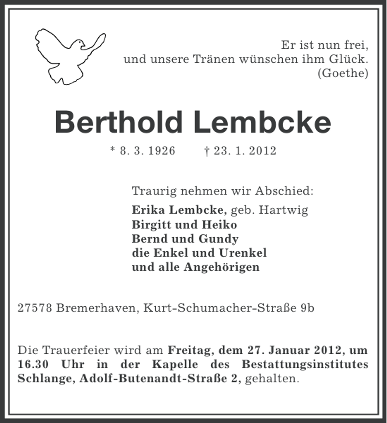 <p>Er ist nun frei,<br />und unsere Tränen wünschen ihm Glück.<br />(Goethe)</p><p>Berthold Lembcke<br />* 8. 3. 1926</p><p>† 23. 1. 2012</p><p>Traurig nehmen wir Abschied:<br />Erika Lembcke, geb. Hartwig<br />Birgitt und Heiko<br />Bernd und Gundy<br />die Enkel und Urenkel<br />und alle Angehörigen<br />27578 Bremerhaven, Kurt-Schumacher-Straße 9b<br />Die Trauerfeier wird am Freitag, dem 27. Januar 2012, um<br />16.30 Uhr in der Kapelle des Bestattungsinstitutes<br />Schlange, Adolf-Butenandt-Straße 2, gehalten.</p>