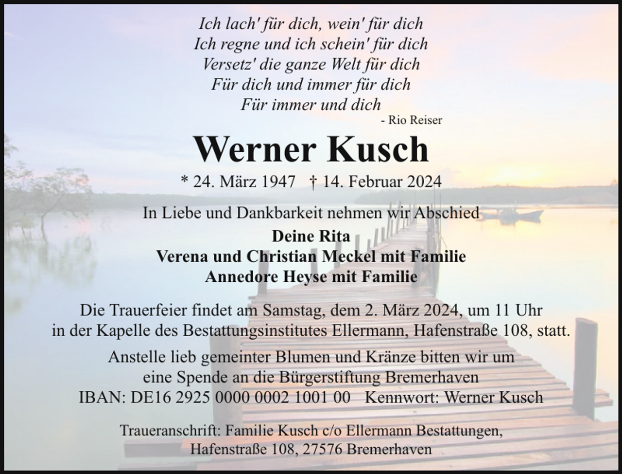 <p>Ich lach' für dich, wein' für dich<br />Ich regne und ich schein' für dich<br />Versetz' die ganze Welt für dich<br />Für dich und immer für dich<br />Für immer und dich</p><p>- Rio Reiser</p><p>Werner Kusch</p><p>* 24. März 1947 † 14. Februar 2024<br />In Liebe und Dankbarkeit nehmen wir Abschied<br />Deine Rita<br />Verena und Christian Meckel mit Familie<br />Annedore Heyse mit Familie<br />Die Trauerfeier findet am Samstag, dem 2. März 2024, um 11 Uhr<br />in der Kapelle des Bestattungsinstitutes Ellermann, Hafenstraße 108, statt.<br />Anstelle lieb gemeinter Blumen und Kränze bitten wir um<br />eine Spende an die Bürgerstiftung Bremerhaven<br />IBAN: DE16 2925 02 1001 00 Kennwort: Werner Kusch<br />Traueranschrift: Familie Kusch c/o Ellermann Bestattungen,<br />Hafenstraße 108, 27576 Bremerhaven</p>