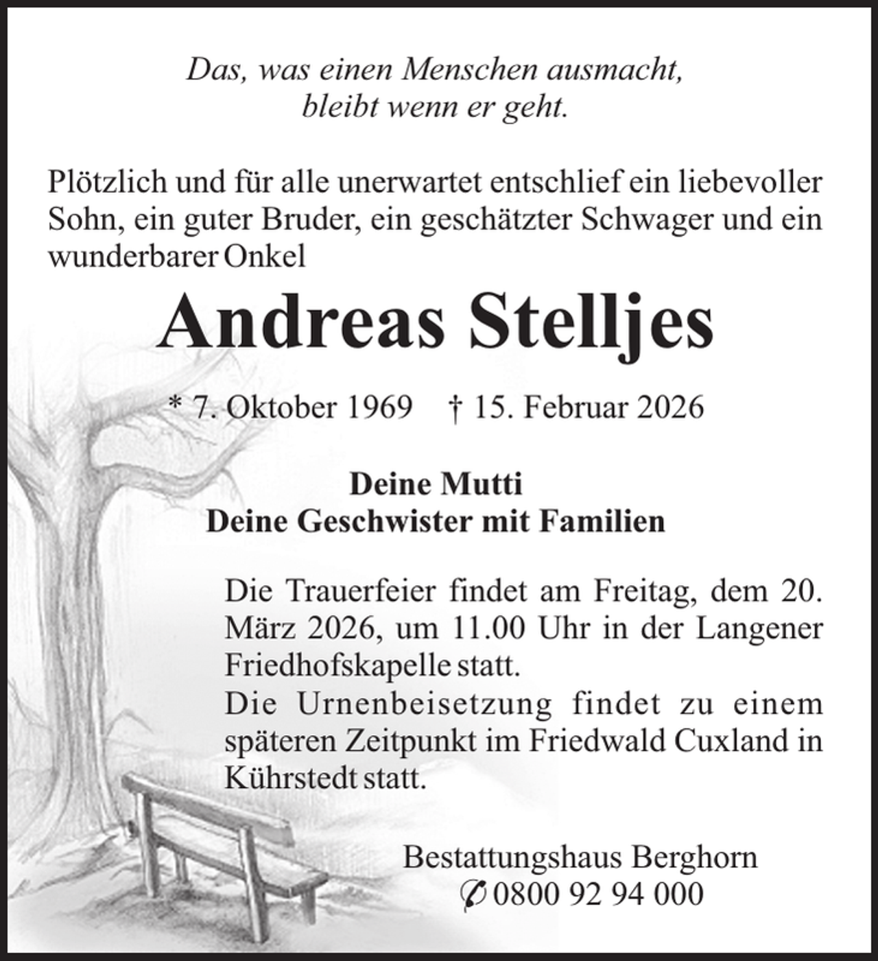 <p>Das, was einen Menschen ausmacht,<br />bleibt wenn er geht.<br />Plötzlich und für alle unerwartet entschlief ein liebevoller<br />Sohn, ein guter Bruder, ein geschätzter Schwager und ein<br />wunderbarer Onkel</p><p>Andreas Stelljes<br />* 7. Oktober 1969</p><p>† 15. Februar 2026</p><p>Deine Mutti<br />Deine Geschwister mit Familien<br />Die Trauerfeier findet am Freitag, dem 20.<br />März 2026, um 11.00 Uhr in der Langener<br />Friedhofskapelle statt.<br />Die Urnenbeisetzung findet zu einem<br />späteren Zeitpunkt im Friedwald Cuxland in<br />Kührstedt statt.<br />Bestattungshaus Berghorn<br />* 0800 92 94 000</p>