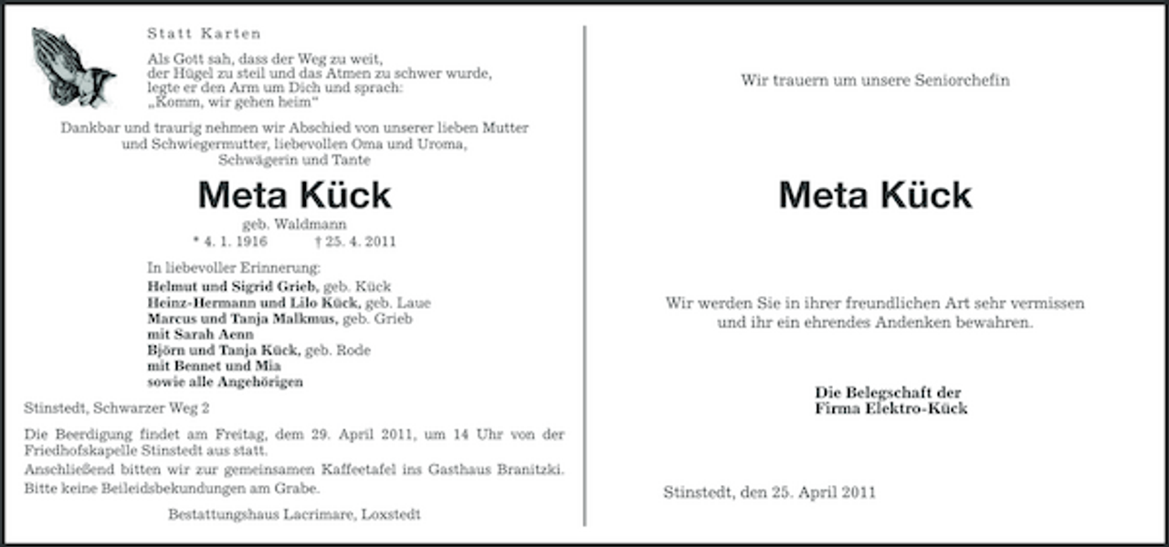 <p>Statt Karten Als Gott sah, dass der Weg zu weit, der Hügel zu steil und das Atmen zu schwer wurde, legte er den Arm um Dich und sprach: „Komm, wir gehen heim“ Dankbar und traurig nehmen wir Abschied von unserer lieben Mutter und Schwiegermutter, liebevollen Oma und Uroma, Schwägerin und Tante</p><p>Wir trauern um unsere Seniorchefin</p><p>Meta Kück<br />geb. Waldmann * 4. 1. 1916 † 25. 4. 2011 In liebevoller Erinnerung: Helmut und Sigrid Grieb, geb. Kück Heinz-Hermann und Lilo Kück, geb. Laue Marcus und Tanja Malkmus, geb. Grieb mit Sarah Aenn Björn und Tanja Kück, geb. Rode mit Bennet und Mia sowie alle Angehörigen Stinstedt, Schwarzer Weg 2 Die Beerdigung findet am Freitag, dem 29. April 2011, um 14 Uhr von der Friedhofskapelle Stinstedt aus statt. Anschließend bitten wir zur gemeinsamen Kaffeetafel ins Gasthaus Branitzki. Bitte keine Beileidsbekundungen am Grabe. Bestattungshaus Lacrimare, Loxstedt</p><p>Meta Kück<br />Wir werden Sie in ihrer freundlichen Art sehr vermissen und ihr ein ehrendes Andenken bewahren.</p><p>Die Belegschaft der Firma Elektro-Kück</p><p>Stinstedt, den 25. April 2011</p>