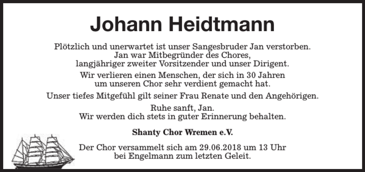 <p>Johann Heidtmann<br />Plötzlich und unerwartet ist unser Sangesbruder Jan verstorben.<br />Jan war Mitbegründer des Chores,<br />langjähriger zweiter Vorsitzender und unser Dirigent.<br />Wir verlieren einen Menschen, der sich in 30 Jahren<br />um unseren Chor sehr verdient gemacht hat.<br />Unser tiefes Mitgefühl gilt seiner Frau Renate und den Angehörigen.<br />Ruhe sanft, Jan.<br />Wir werden dich stets in guter Erinnerung behalten.<br />Shanty Chor Wremen e.V.<br />Der Chor versammelt sich am 29.06.2018 um 13 Uhr<br />bei Engelmann zum letzten Geleit.</p>