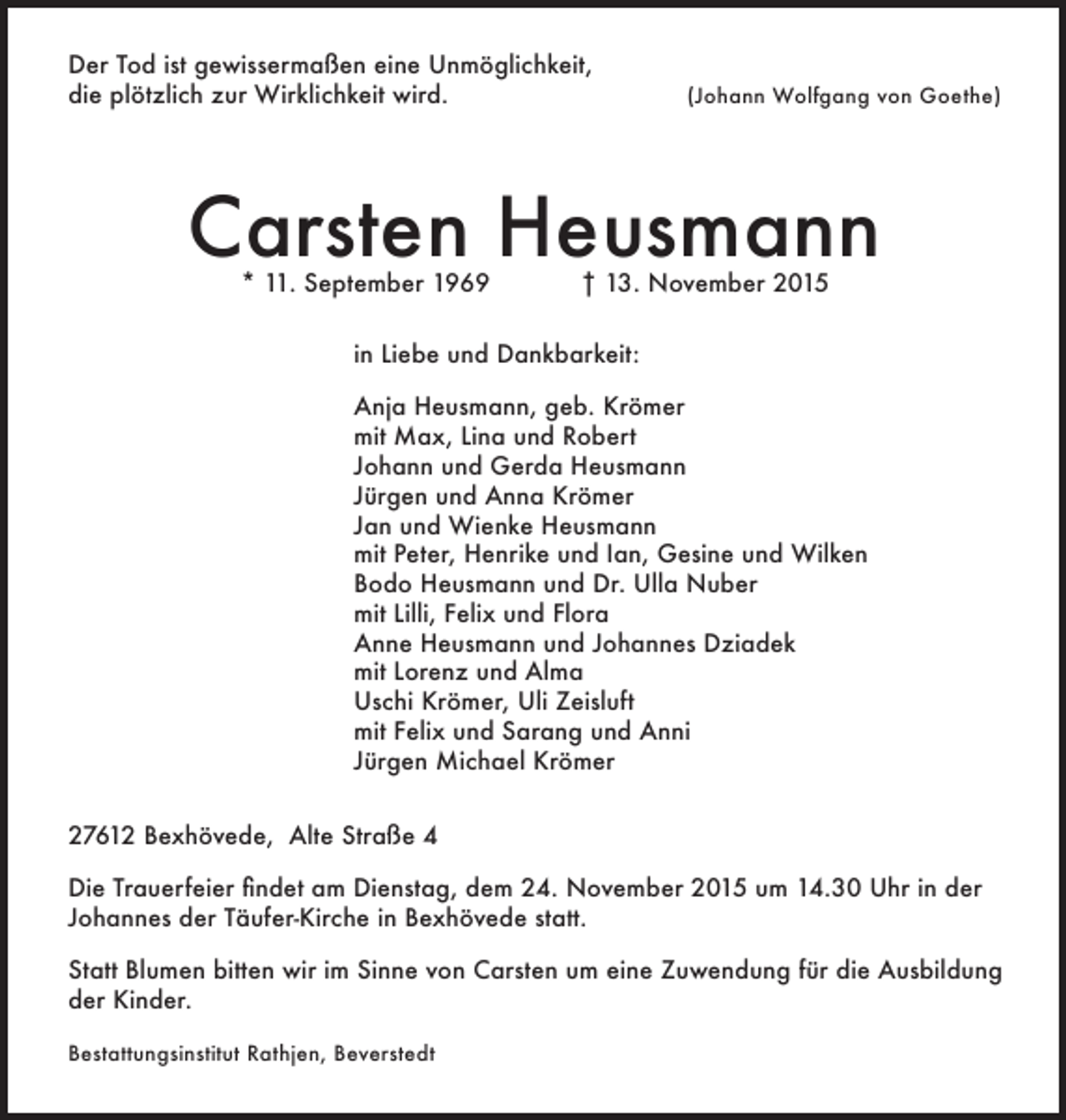 <p>Der Tod ist gewissermaßen eine Unmöglichkeit,<br />die plötzlich zur Wirklichkeit wird.</p><p>(Johann Wolfgang von Goethe)</p><p>Carsten Heusmann<br />* 11. September 1969</p><p>† 13. November 2015</p><p>in Liebe und Dankbarkeit:<br />Anja Heusmann, geb. Krömer<br />mit Max, Lina und Robert<br />Johann und Gerda Heusmann<br />Jürgen und Anna Krömer<br />Jan und Wienke Heusmann<br />mit Peter, Henrike und Ian, Gesine und Wilken<br />Bodo Heusmann und Dr. Ulla Nuber<br />mit Lilli, Felix und Flora<br />Anne Heusmann und Johannes Dziadek<br />mit Lorenz und Alma<br />Uschi Krömer, Uli Zeisluft<br />mit Felix und Sarang und Anni<br />Jürgen Michael Krömer<br />27612 Bexhövede, Alte Straße 4<br />Die Trauerfeier findet am Dienstag, dem 24. November 2015 um 14.30 Uhr in der<br />Johannes der Täufer-Kirche in Bexhövede statt.<br />Statt Blumen bitten wir im Sinne von Carsten um eine Zuwendung für die Ausbildung<br />der Kinder.<br />Bestattungsinstitut Rathjen, Beverstedt</p>