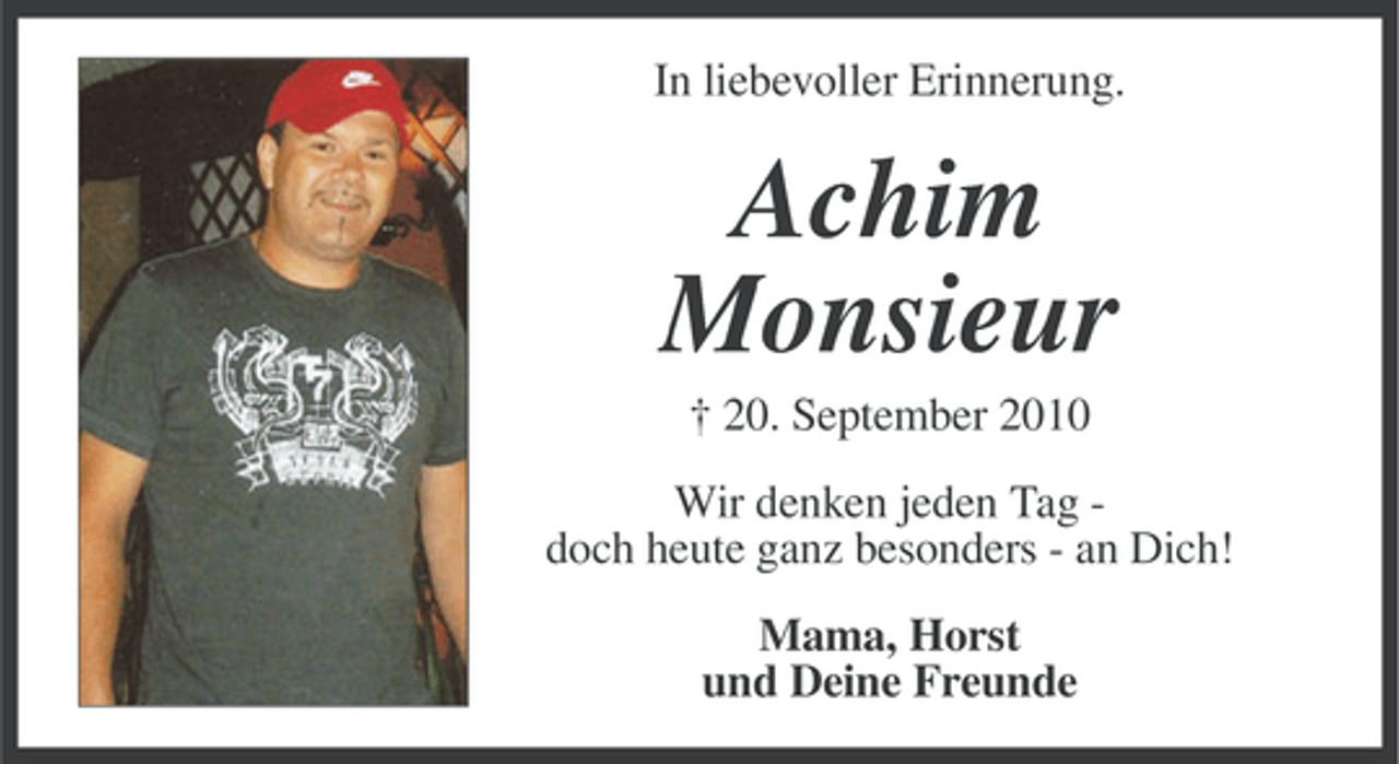 <p>In liebevoller Erinnerung.</p>
<p>Achim<br />Monsieur<br />† 20. September 2010<br />Wir denken jeden Tag doch heute ganz besonders - an Dich!<br />Mama, Horst<br />und Deine Freunde</p>