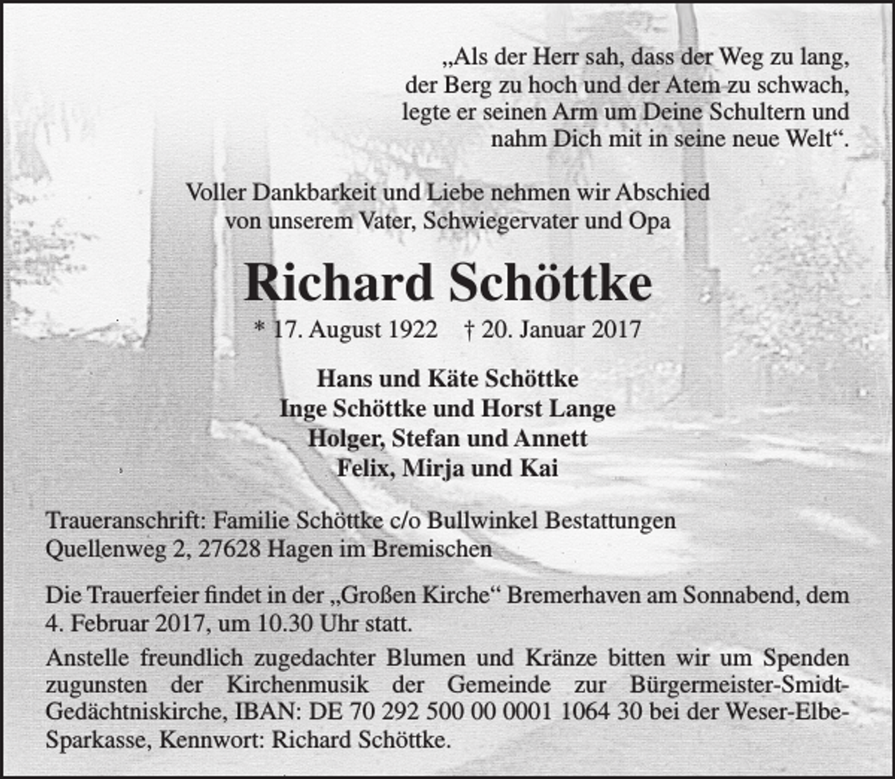 <p>„Als der Herr sah, dass der Weg zu lang,<br />der Berg zu hoch und der Atem zu schwach,<br />legte er seinen Arm um Deine Schultern und<br />nahm Dich mit in seine neue Welt“.<br />Voller Dankbarkeit und Liebe nehmen wir Abschied<br />von unserem Vater, Schwiegervater und Opa</p><p>Richard Schöttke<br />* 17. August 1922</p><p>† 20. Januar 2017</p><p>Hans und Käte Schöttke<br />Inge Schöttke und Horst Lange<br />Holger, Stefan und Annett<br />Felix, Mirja und Kai<br />Traueranschrift: Familie Schöttke c/o Bullwinkel Bestattungen<br />Quellenweg 2, 27628 Hagen im Bremischen<br />Die Trauerfeier findet in der „Großen Kirche“ Bremerhaven am Sonnabend, dem<br />4. Februar 2017, um 10.30 Uhr statt.<br />Anstelle freundlich zugedachter Blumen und Kränze bitten wir um Spenden<br />zugunsten der Kirchenmusik der Gemeinde zur Bürgermeister-SmidtGedächtniskirche, IBAN: DE 70 292 50064 30 bei der Weser-ElbeSparkasse, Kennwort: Richard Schöttke.</p>