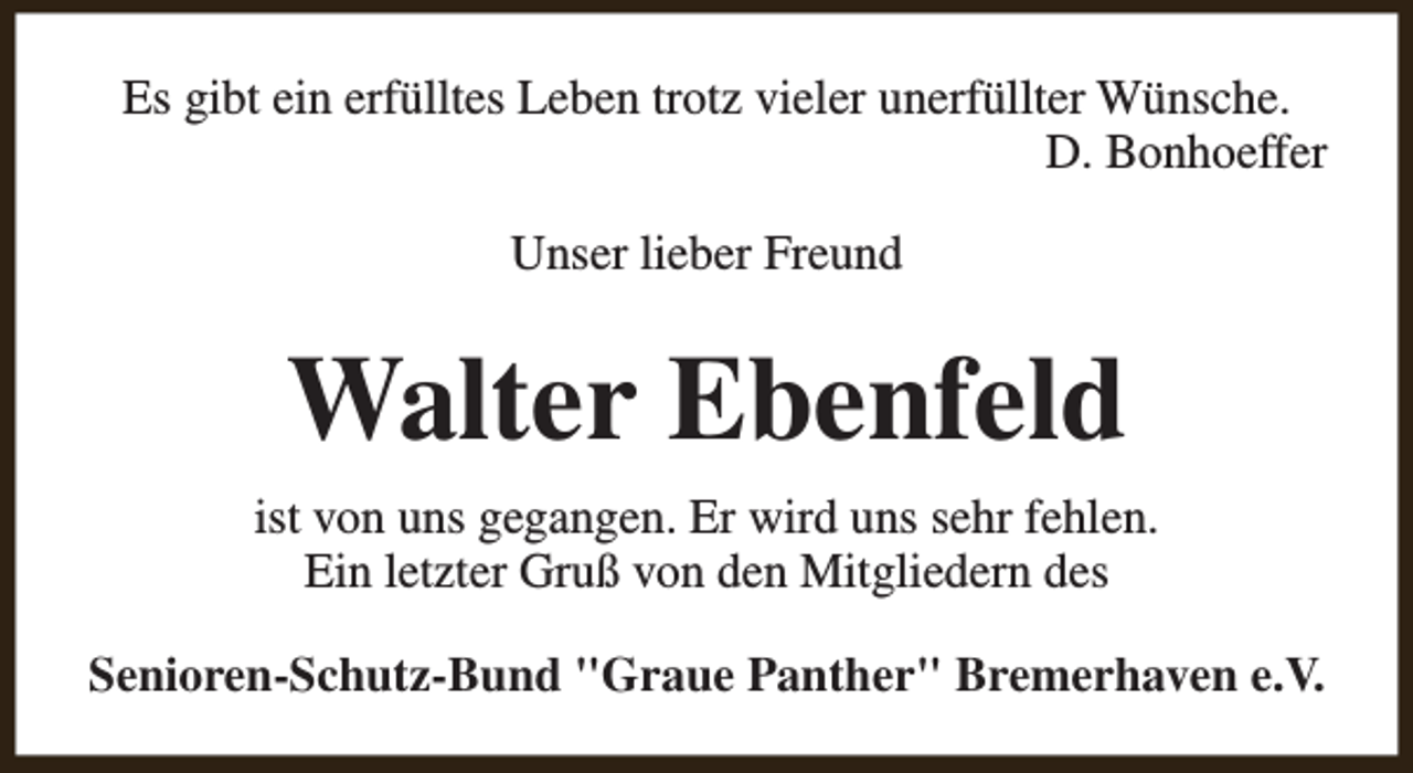 <p>Es gibt ein erfülltes Leben trotz vieler unerfüllter Wünsche.<br />D. Bonhoeffer<br />Unser lieber Freund</p><p>Walter Ebenfeld<br />ist von uns gegangen. Er wird uns sehr fehlen.<br />Ein letzter Gruß von den Mitgliedern des<br />Senioren-Schutz-Bund "Graue Panther" Bremerhaven e.V.</p>