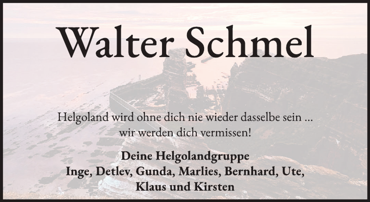 <p>Walter Schmel<br />Helgoland wird ohne dich nie wieder dasselbe sein …<br />wir werden dich vermissen!<br />Deine Helgolandgruppe<br />Inge, Detlev, Gunda, Marlies, Bernhard, Ute,<br />Klaus und Kirsten</p>