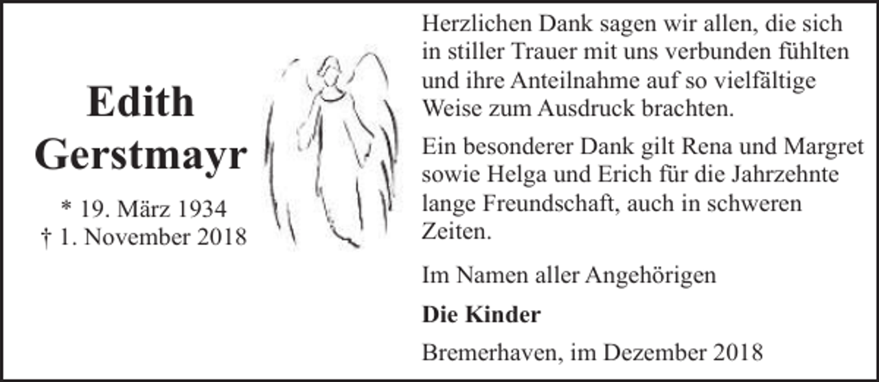<p>Edith<br />Gerstmayr<br />* 19. März 1934<br />† 1. November 2018</p><p>Herzlichen Dank sagen wir allen, die sich<br />in stiller Trauer mit uns verbunden fühlten<br />und ihre Anteilnahme auf so vielfältige<br />Weise zum Ausdruck brachten.<br />Ein besonderer Dank gilt Rena und Margret<br />sowie Helga und Erich für die Jahrzehnte<br />lange Freundschaft, auch in schweren<br />Zeiten.</p><p>Im Namen aller Angehörigen<br />Die Kinder</p><p>Bremerhaven, im Dezember 2018</p>