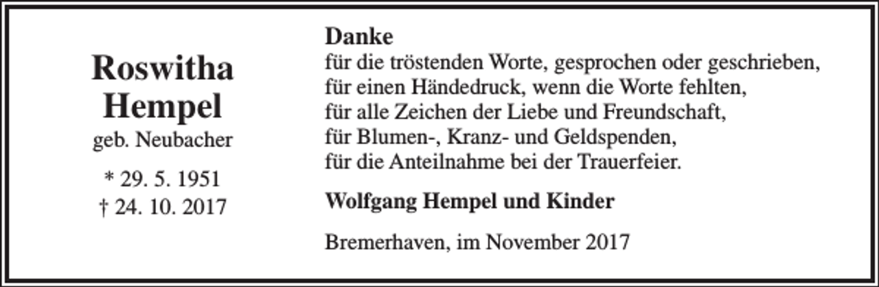 <p>Roswitha<br />Hempel<br />geb. Neubacher<br />* 29. 5. 1951<br />† 24. 10. 2017</p><p>Danke</p><p>für die tröstenden Worte, gesprochen oder geschrieben,<br />für einen Händedruck, wenn die Worte fehlten,<br />für alle Zeichen der Liebe und Freundschaft,<br />für Blumen-, Kranz- und Geldspenden,<br />für die Anteilnahme bei der Trauerfeier.<br />Wolfgang Hempel und Kinder<br />Bremerhaven, im November 2017</p>
