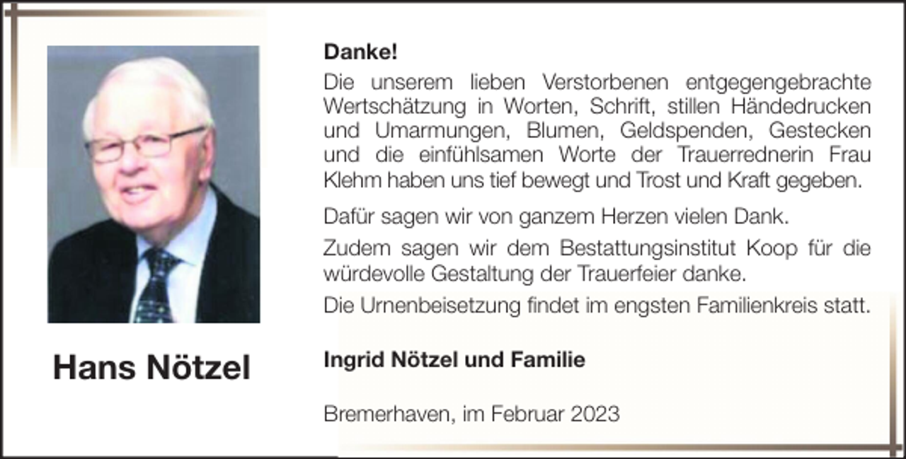 <p>Danke!<br />Die unserem lieben Verstorbenen entgegengebrachte<br />Wertschätzung in Worten, Schrift, stillen Händedrucken<br />und Umarmungen, Blumen, Geldspenden, Gestecken<br />und die einfühlsamen Worte der Trauerrednerin Frau<br />Klehm haben uns tief bewegt und Trost und Kraft gegeben.<br />Dafür sagen wir von ganzem Herzen vielen Dank.<br />Zudem sagen wir dem Bestattungsinstitut Koop für die<br />würdevolle Gestaltung der Trauerfeier danke.<br />Die Urnenbeisetzung findet im engsten Familienkreis statt.</p><p>Hans Nötzel</p><p>Ingrid Nötzel und Familie<br />Bremerhaven, im Februar 2023</p>