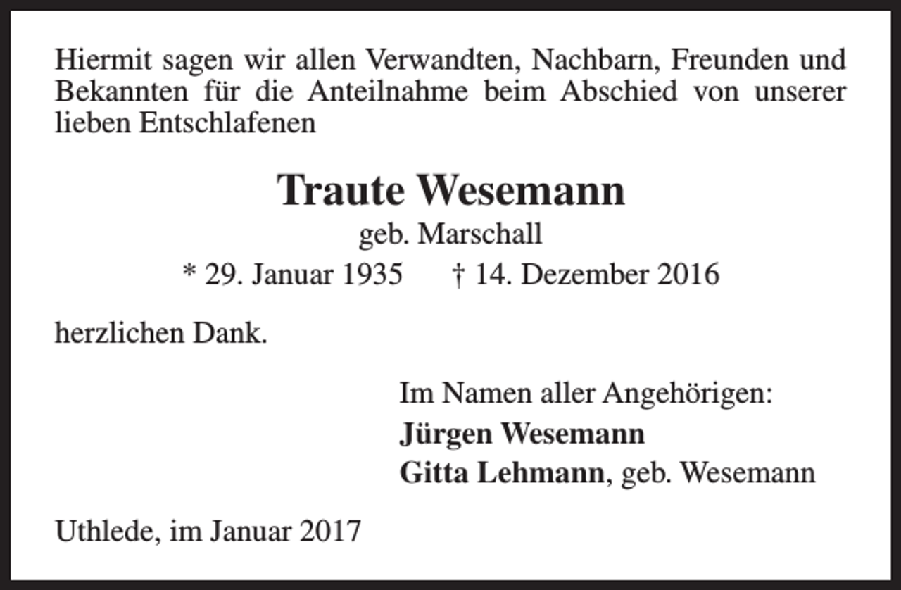 <p>Hiermit sagen wir allen Verwandten, Nachbarn, Freunden und<br />Bekannten für die Anteilnahme beim Abschied von unserer<br />lieben Entschlafenen</p><p>Traute Wesemann</p><p>geb. Marschall<br />* 29. Januar 1935<br />† 14. Dezember 2016<br />herzlichen Dank.<br />Im Namen aller Angehörigen:<br />Jürgen Wesemann<br />Gitta Lehmann, geb. Wesemann<br />Uthlede, im Januar 2017</p>