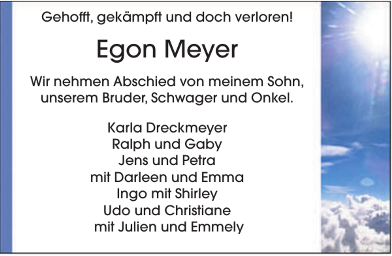 <p>Gehofft, gekämpft und doch verloren!</p><p>Egon Meyer<br />Wir nehmen Abschied von meinem Sohn,<br />unserem Bruder, Schwager und Onkel.<br />Karla Dreckmeyer<br />Ralph und Gaby<br />Jens und Petra<br />mit Darleen und Emma<br />Ingo mit Shirley<br />Udo und Christiane<br />mit Julien und Emmely</p>