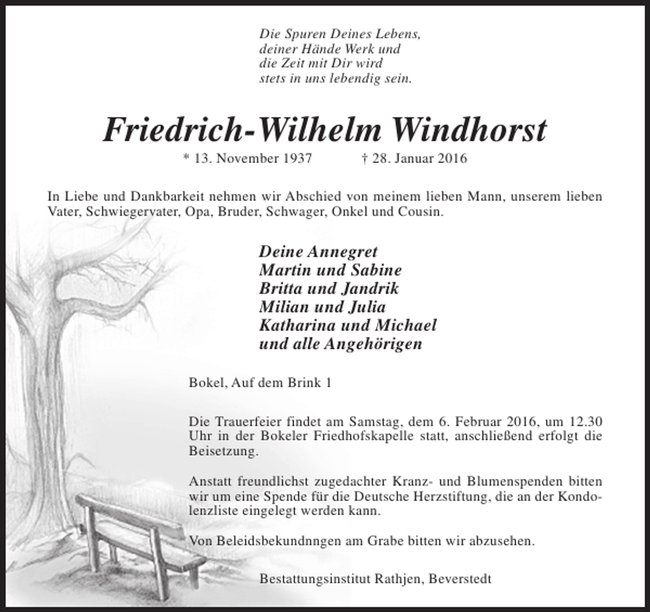 <p>Die Spuren Deines Lebens,<br />deiner Hände Werk und<br />die Zeit mit Dir wird<br />stets in uns lebendig sein.</p><p>Friedrich-Wilhelm Windhorst<br />* 13. November 1937</p><p>† 28. Januar 2016</p><p>In Liebe und Dankbarkeit nehmen wir Abschied von meinem lieben Mann, unserem lieben<br />Vater, Schwiegervater, Opa, Bruder, Schwager, Onkel und Cousin.</p><p>Deine Annegret<br />Martin und Sabine<br />Britta und Jandrik<br />Milian und Julia<br />Katharina und Michael<br />und alle Angehörigen<br />Bokel, Auf dem Brink 1<br />Die Trauerfeier findet am Samstag, dem 6. Februar 2016, um 12.30<br />Uhr in der Bokeler Friedhofskapelle statt, anschließend erfolgt die<br />Beisetzung.<br />Anstatt freundlichst zugedachter Kranz- und Blumenspenden bitten<br />wir um eine Spende für die Deutsche Herzstiftung, die an der Kondolenzliste eingelegt werden kann.<br />Von Beleidsbekundnngen am Grabe bitten wir abzusehen.<br />Bestattungsinstitut Rathjen, Beverstedt</p>