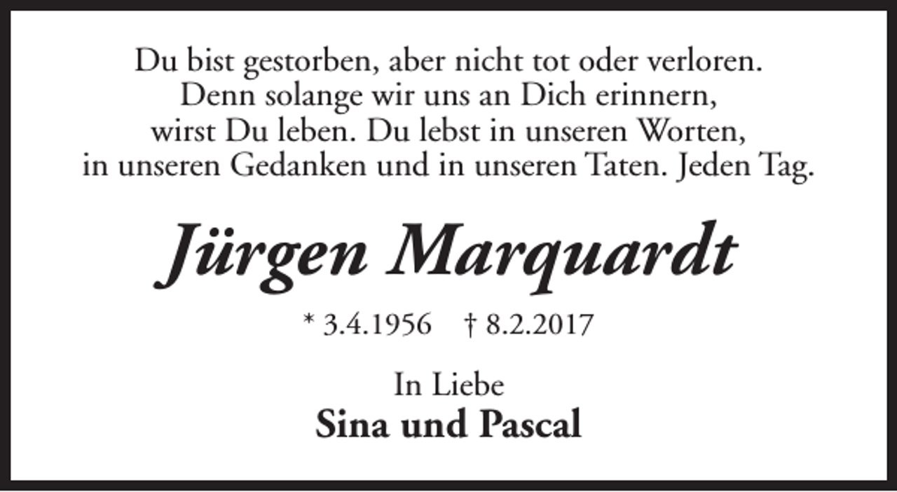 <p>Du bist gestorben, aber nicht tot oder verloren.<br />Denn solange wir uns an Dich erinnern,<br />wirst Du leben. Du lebst in unseren Worten,<br />in unseren Gedanken und in unseren Taten. Jeden Tag.</p><p>Jürgen Marquardt<br />* 3.4.1956</p><p>† 8.2.2017</p><p>In Liebe</p><p>Sina und Pascal</p>