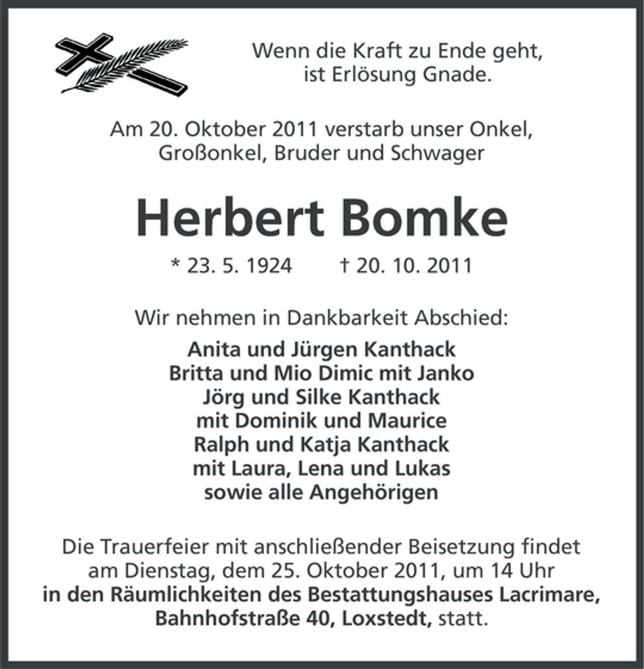<p>Wenn die Kraft zu Ende geht,<br />ist Erlösung Gnade.<br />Am 20. Oktober 2011 verstarb unser Onkel,<br />Großonkel, Bruder und Schwager</p><p>Herbert Bomke<br />* 23. 5. 1924</p><p>† 20. 10. 2011</p><p>Wir nehmen in Dankbarkeit Abschied:<br />Anita und Jürgen Kanthack<br />Britta und Mio Dimic mit Janko<br />Jörg und Silke Kanthack<br />mit Dominik und Maurice<br />Ralph und Katja Kanthack<br />mit Laura, Lena und Lukas<br />sowie alle Angehörigen<br />Die Trauerfeier mit anschließender Beisetzung findet<br />am Dienstag, dem 25. Oktober 2011, um 14 Uhr<br />in den Räumlichkeiten des Bestattungshauses Lacrimare,<br />Bahnhofstraße 40, Loxstedt, statt.</p>