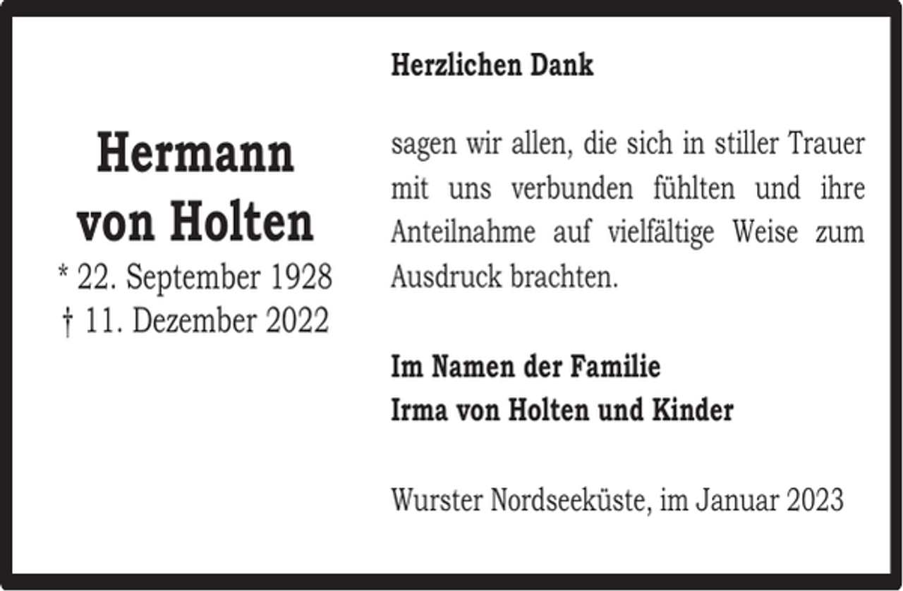 <p>Herzlichen Dank</p><p>Hermann<br />von Holten</p><p>* 22. September 1928<br />† 11. Dezember 2022</p><p>sagen wir allen, die sich in stiller Trauer<br />mit uns verbunden fühlten und ihre<br />Anteilnahme auf vielfältige Weise zum<br />Ausdruck brachten.<br />Im Namen der Familie<br />Irma von Holten und Kinder<br />Wurster Nordseeküste, im Januar 2023</p>