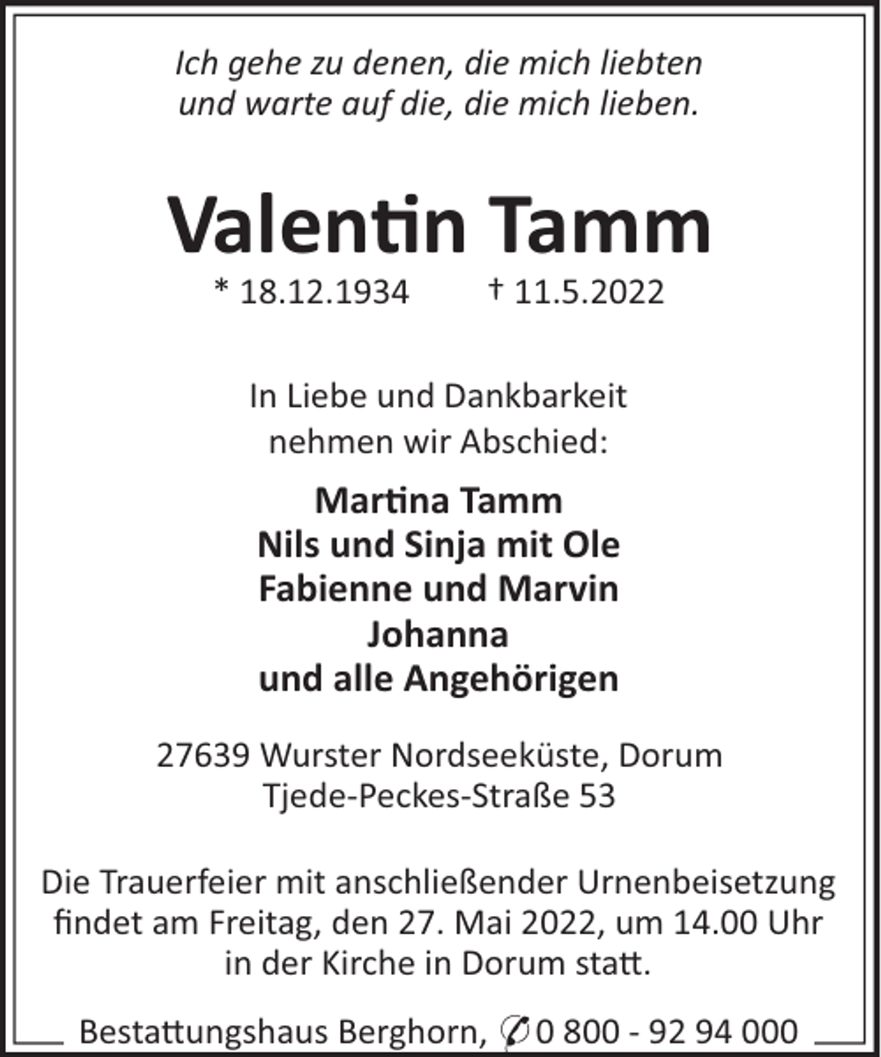 <p>Ich gehe zu denen, die mich liebten<br />und warte auf die, die mich lieben.</p><p>Valen n Tamm<br />* 18.12.1934</p><p>† 11.5.2022</p><p>In Liebe und Dankbarkeit<br />nehmen wir Abschied:</p><p>Mar na Tamm<br />Nils und Sinja mit Ole<br />Fabienne und Marvin<br />Johanna<br />und alle Angehörigen<br />27639 Wurster Nordseeküste, Dorum<br />Tjede-Peckes-Straße 53<br />Die Trauerfeier mit anschließender Urnenbeisetzung<br />ﬁndet am Freitag, den 27. Mai 2022, um 14.00 Uhr<br />in der Kirche in Dorum sta!.<br />Besta!ungshaus Berghorn, * 0 800 - 92 94 000</p>