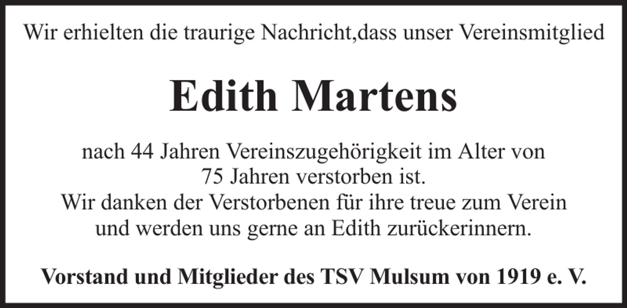 <p>Wir erhielten die traurige Nachricht,dass unser Vereinsmitglied</p><p>Edith Martens<br />nach 44 Jahren Vereinszugehörigkeit im Alter von<br />75 Jahren verstorben ist.<br />Wir danken der Verstorbenen für ihre treue zum Verein<br />und werden uns gerne an Edith zurückerinnern.<br />Vorstand und Mitglieder des TSV Mulsum von 1919 e. V.</p>