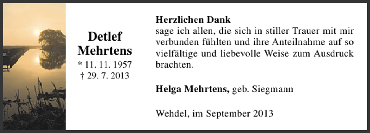<p>Detlef<br />Mehrtens<br />* 11. 11. 1957<br />† 29. 7. 2013</p><p>Herzlichen Dank<br />sage ich allen, die sich in stiller Trauer mit mir<br />verbunden fühlten und ihre Anteilnahme auf so<br />vielfältige und liebevolle Weise zum Ausdruck<br />brachten.<br />Helga Mehrtens, geb. Siegmann<br />Wehdel, im September 2013</p>
