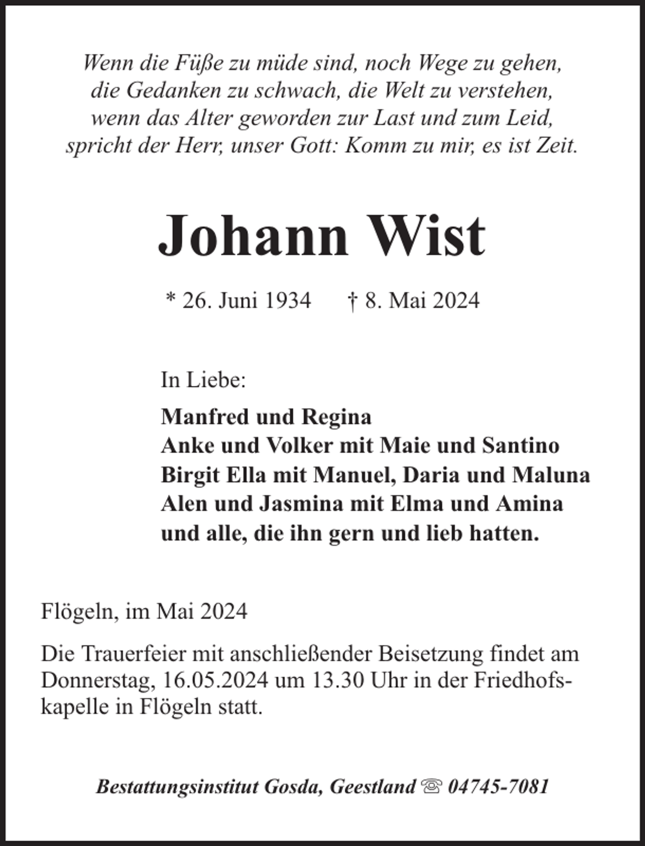 <p>Wenn die Füße zu müde sind, noch Wege zu gehen,<br />die Gedanken zu schwach, die Welt zu verstehen,<br />wenn das Alter geworden zur Last und zum Leid,<br />spricht der Herr, unser Gott: Komm zu mir, es ist Zeit.</p><p>Johann Wist<br />* 26. Juni 1934</p><p>† 8. Mai 2024</p><p>In Liebe:<br />Manfred und Regina<br />Anke und Volker mit Maie und Santino<br />Birgit Ella mit Manuel, Daria und Maluna<br />Alen und Jasmina mit Elma und Amina<br />und alle, die ihn gern und lieb hatten.<br />Flögeln, im Mai 2024<br />Die Trauerfeier mit anschließender Beisetzung findet am<br />Donnerstag, 16.05.2024 um 13.30 Uhr in der Friedhofskapelle in Flögeln statt.<br />Bestattungsinstitut Gosda, Geestland</p><p>04745-7081</p>