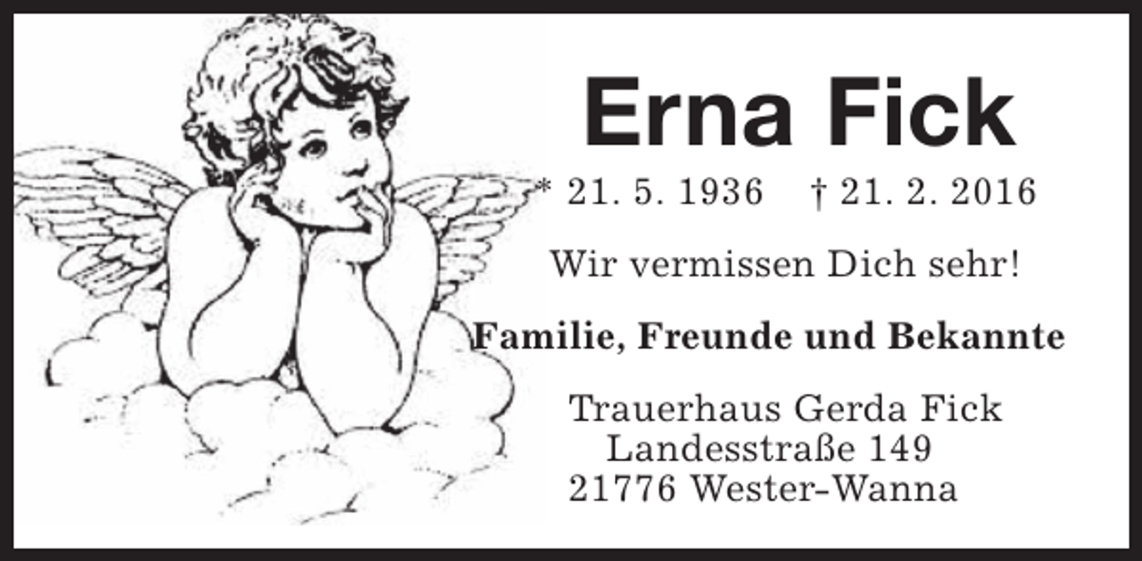 <p>Erna Fick</p><p>* 21. 5. 1936</p><p>† 21. 2. 2016</p><p>Wir vermissen Dich sehr!<br />Familie, Freunde und Bekannte<br />Trauerhaus Gerda Fick<br />Landesstraße 149<br />21776 Wester-Wanna</p>