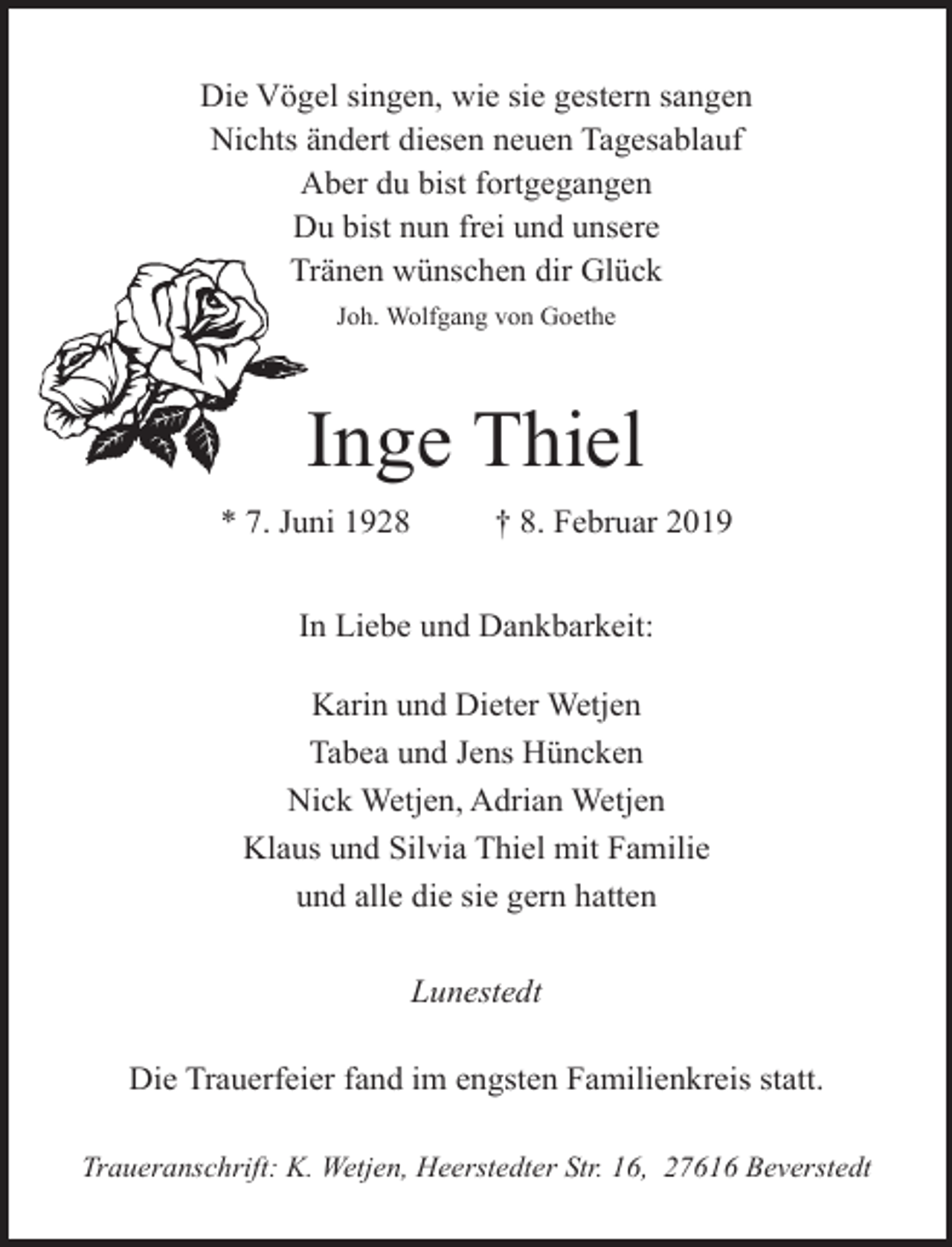 <p>Die Vögel singen, wie sie gestern sangen<br />Nichts ändert diesen neuen Tagesablauf<br />Aber du bist fortgegangen<br />Du bist nun frei und unsere<br />Tränen wünschen dir Glück<br />Joh. Wolfgang von Goethe</p><p>Inge Thiel<br />* 7. Juni 1928</p><p>† 8. Februar 2019</p><p>In Liebe und Dankbarkeit:<br />Karin und Dieter Wetjen<br />Tabea und Jens Hüncken<br />Nick Wetjen, Adrian Wetjen<br />Klaus und Silvia Thiel mit Familie<br />und alle die sie gern hatten<br />Lunestedt<br />Die Trauerfeier fand im engsten Familienkreis statt.<br />Traueranschrift: K. Wetjen, Heerstedter Str. 16, 27616 Beverstedt</p>