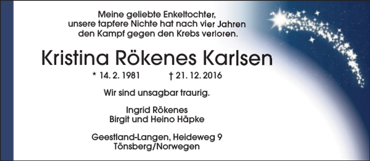 <p>Meine geliebte Enkeltochter,<br />unsere tapfere Nichte hat nach vier Jahren<br />den Kampf gegen den Krebs verloren.</p><p>Kristina Rökenes Karlsen<br />* 14. 2. 1981</p><p>† 21. 12. 2016</p><p>Wir sind unsagbar traurig.<br />Ingrid Rökenes<br />Birgit und Heino Häpke<br />Geestland-Langen, Heideweg 9<br />Tönsberg/Norwegen</p>