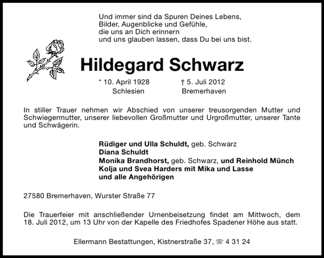 <p>Und immer sind da Spuren Deines Lebens,<br />Bilder, Augenblicke und Gefühle,<br />die uns an Dich erinnern<br />und uns glauben lassen, dass Du bei uns bist.</p><p>Hildegard Schwarz<br />* 10. April 1928<br />Schlesien</p><p>† 5. Juli 2012<br />Bremerhaven</p><p>In stiller Trauer nehmen wir Abschied von unserer treusorgenden Mutter und<br />Schwiegermutter, unserer liebevollen Großmutter und Urgroßmutter, unserer Tante<br />und Schwägerin.<br />Rüdiger und Ulla Schuldt, geb. Schwarz<br />Diana Schuldt<br />Monika Brandhorst, geb. Schwarz, und Reinhold Münch<br />Kolja und Svea Harders mit Mika und Lasse<br />und alle Angehörigen<br />27580 Bremerhaven, Wurster Straße 77<br />Die Trauerfeier mit anschließender Urnenbeisetzung findet am Mittwoch, dem<br />18. Juli 2012, um 13 Uhr von der Kapelle des Friedhofes Spadener Höhe aus statt.<br />Ellermann Bestattungen, Kistnerstraße 37, s 4 31 24</p>