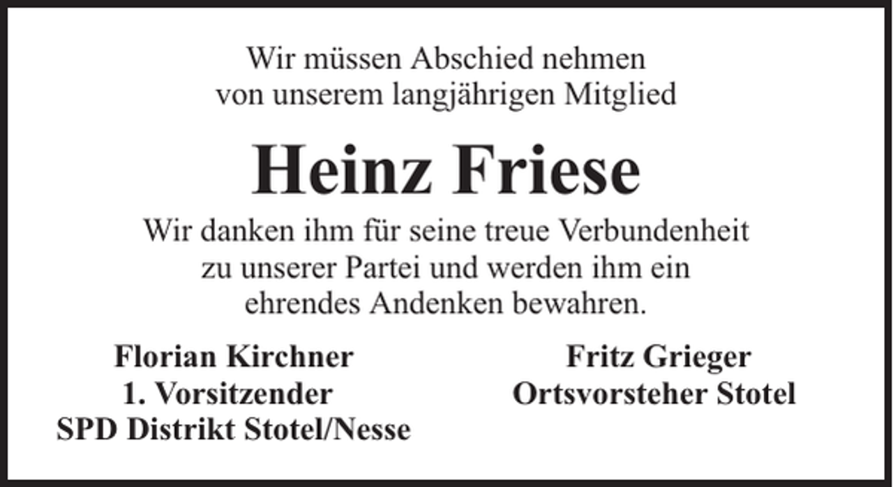 <p>Wir müssen Abschied nehmen<br />von unserem langjährigen Mitglied</p><p>Heinz Friese</p><p>Wir danken ihm für seine treue Verbundenheit<br />zu unserer Partei und werden ihm ein<br />ehrendes Andenken bewahren.<br />Florian Kirchner<br />1. Vorsitzender<br />SPD Distrikt Stotel/Nesse</p><p>Fritz Grieger<br />Ortsvorsteher Stotel</p>
