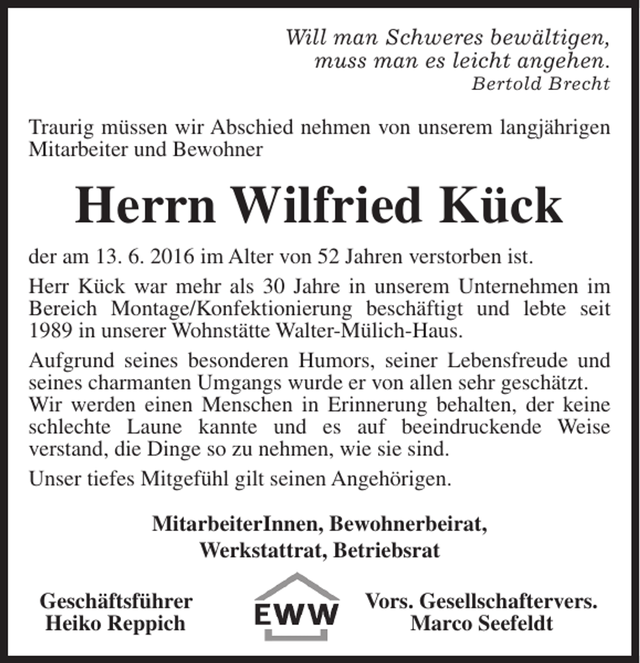 <p>Will man Schweres bewältigen,<br />muss man es leicht angehen.</p>
<p>Bertold Brecht</p>
<p>Traurig müssen wir Abschied nehmen von unserem langjährigen<br />Mitarbeiter und Bewohner</p>
<p>Herrn Wilfried Kück<br />der am 13. 6. 2016 im Alter von 52 Jahren verstorben ist.<br />Herr Kück war mehr als 30 Jahre in unserem Unternehmen im<br />Bereich Montage/Konfektionierung beschäftigt und lebte seit<br />1989 in unserer Wohnstätte Walter-Mülich-Haus.<br />Aufgrund seines besonderen Humors, seiner Lebensfreude und<br />seines charmanten Umgangs wurde er von allen sehr geschätzt.<br />Wir werden einen Menschen in Erinnerung behalten, der keine<br />schlechte Laune kannte und es auf beeindruckende Weise<br />verstand, die Dinge so zu nehmen, wie sie sind.<br />Unser tiefes Mitgefühl gilt seinen Angehörigen.<br />MitarbeiterInnen, Bewohnerbeirat,<br />Werkstattrat, Betriebsrat<br />Geschäftsführer<br />Heiko Reppich</p>
<p>Vors. Gesellschaftervers.<br />Marco Seefeldt</p>