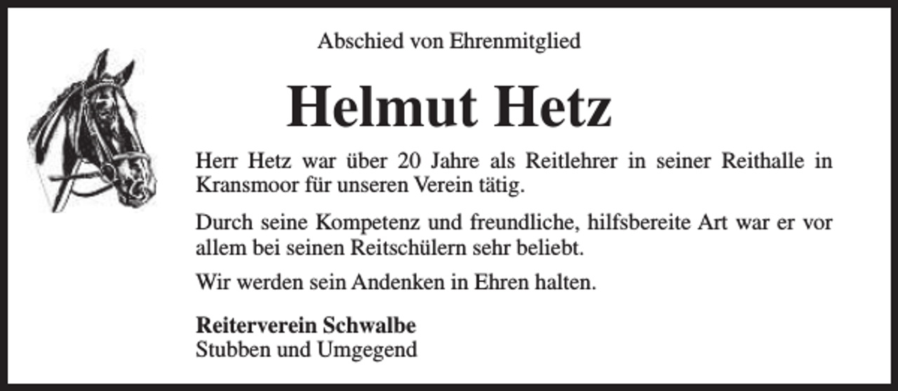 <p>Abschied von Ehrenmitglied</p><p>Helmut Hetz</p><p>Herr Hetz war über 20 Jahre als Reitlehrer in seiner Reithalle in<br />Kransmoor für unseren Verein tätig.<br />Durch seine Kompetenz und freundliche, hilfsbereite Art war er vor<br />allem bei seinen Reitschülern sehr beliebt.<br />Wir werden sein Andenken in Ehren halten.<br />Reiterverein Schwalbe<br />Stubben und Umgegend</p>