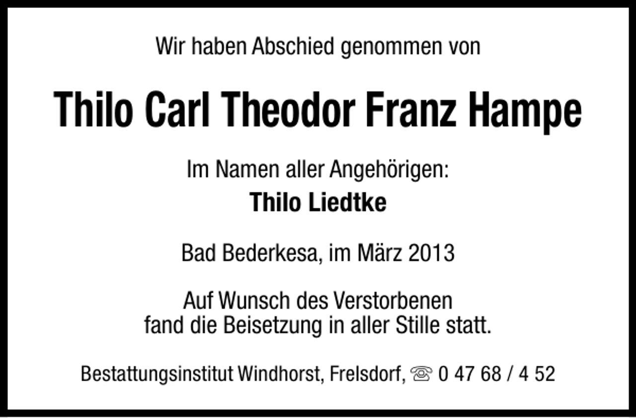 <p>Wir haben Abschied genommen von</p><p>Thilo Carl Theodor Franz Hampe<br />Im Namen aller Angehörigen:</p><p>Thilo Liedtke<br />Bad Bederkesa, im März 2013<br />Auf Wunsch des Verstorbenen<br />fand die Beisetzung in aller Stille statt.<br />Bestattungsinstitut Windhorst, Frelsdorf, s 0 47 68 / 4 52</p>