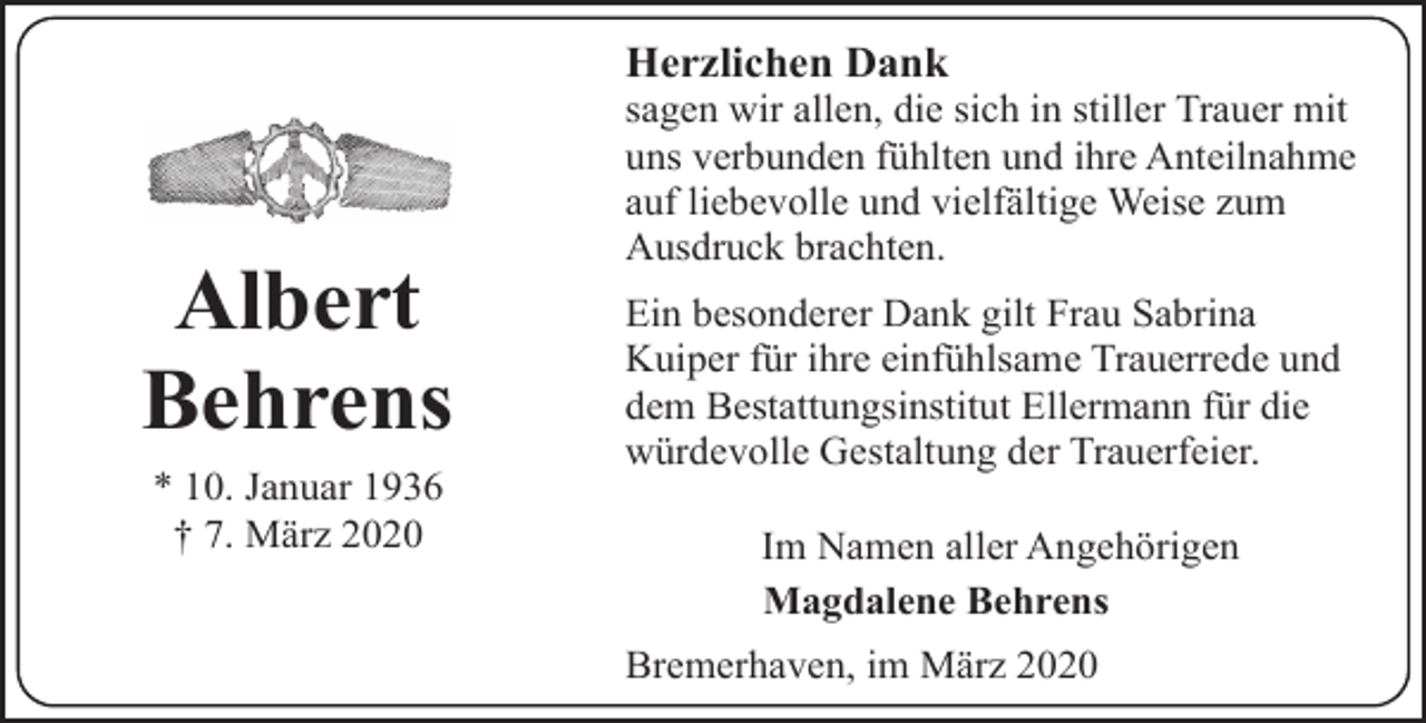 <p>Herzlichen Dank</p><p>Albert<br />Behrens<br />* 10. Januar 1936<br />† 7. März 2020</p><p>sagen wir allen, die sich in stiller Trauer mit<br />uns verbunden fühlten und ihre Anteilnahme<br />auf liebevolle und vielfältige Weise zum<br />Ausdruck brachten.<br />Ein besonderer Dank gilt Frau Sabrina<br />Kuiper für ihre einfühlsame Trauerrede und<br />dem Bestattungsinstitut Ellermann für die<br />würdevolle Gestaltung der Trauerfeier.<br />Im Namen aller Angehörigen<br />Magdalene Behrens<br />Bremerhaven, im März 2020</p>