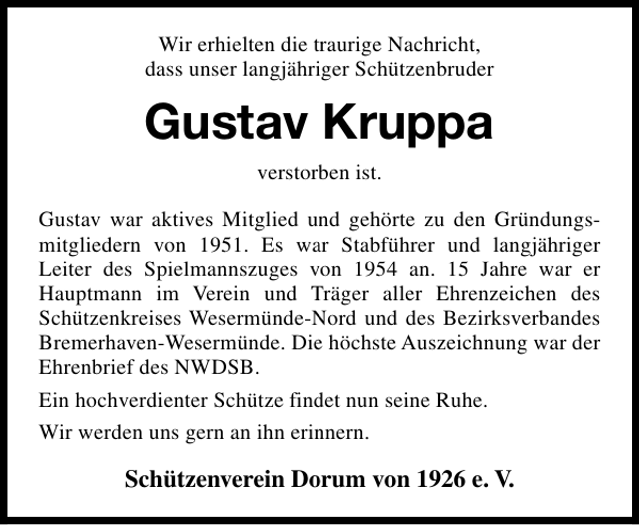 <p>Wir erhielten die traurige Nachricht,<br />dass unser langjähriger Schützenbruder</p><p>Gustav Kruppa<br />verstorben ist.<br />Gustav war aktives Mitglied und gehörte zu den Gründungsmitgliedern von 1951. Es war Stabführer und langjähriger<br />Leiter des Spielmannszuges von 1954 an. 15 Jahre war er<br />Hauptmann im Verein und Träger aller Ehrenzeichen des<br />Schützenkreises Wesermünde-Nord und des Bezirksverbandes<br />Bremerhaven-Wesermünde. Die höchste Auszeichnung war der<br />Ehrenbrief des NWDSB.<br />Ein hochverdienter Schütze findet nun seine Ruhe.<br />Wir werden uns gern an ihn erinnern.</p><p>Schützenverein Dorum von 1926 e. V.</p>