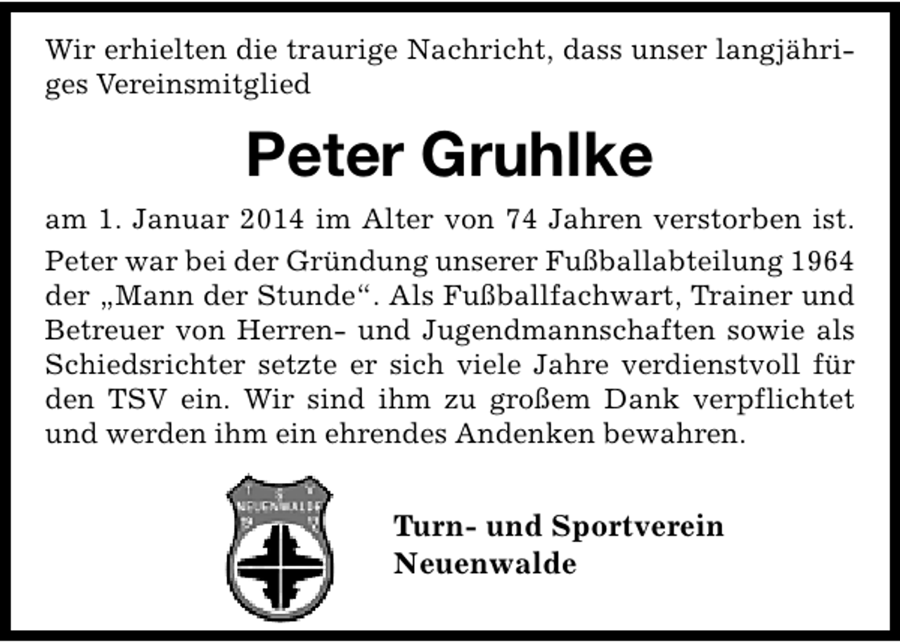 <p>Wir erhielten die traurige Nachricht, dass unser langjähriges Vereinsmitglied</p><p>Peter Gruhlke<br />am 1. Januar 2014 im Alter von 74 Jahren verstorben ist.<br />Peter war bei der Gründung unserer Fußballabteilung 1964<br />der „Mann der Stunde“. Als Fußballfachwart, Trainer und<br />Betreuer von Herren- und Jugendmannschaften sowie als<br />Schiedsrichter setzte er sich viele Jahre verdienstvoll für<br />den TSV ein. Wir sind ihm zu großem Dank verpflichtet<br />und werden ihm ein ehrendes Andenken bewahren.</p><p>Turn- und Sportverein<br />Neuenwalde</p>