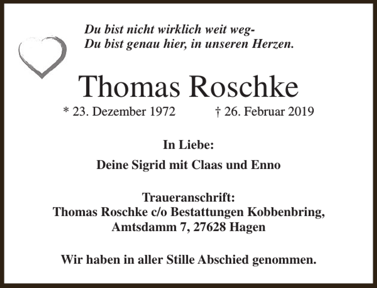<p>Du bist nicht wirklich weit wegDu bist genau hier, in unseren Herzen.</p><p>Thomas Roschke</p><p>* 23. Dezember 1972</p><p>† 26. Februar 2019</p><p>In Liebe:<br />Deine Sigrid mit Claas und Enno<br />Traueranschrift:<br />Thomas Roschke c/o Bestattungen Kobbenbring,<br />Amtsdamm 7, 27628 Hagen<br />Wir haben in aller Stille Abschied genommen.</p>