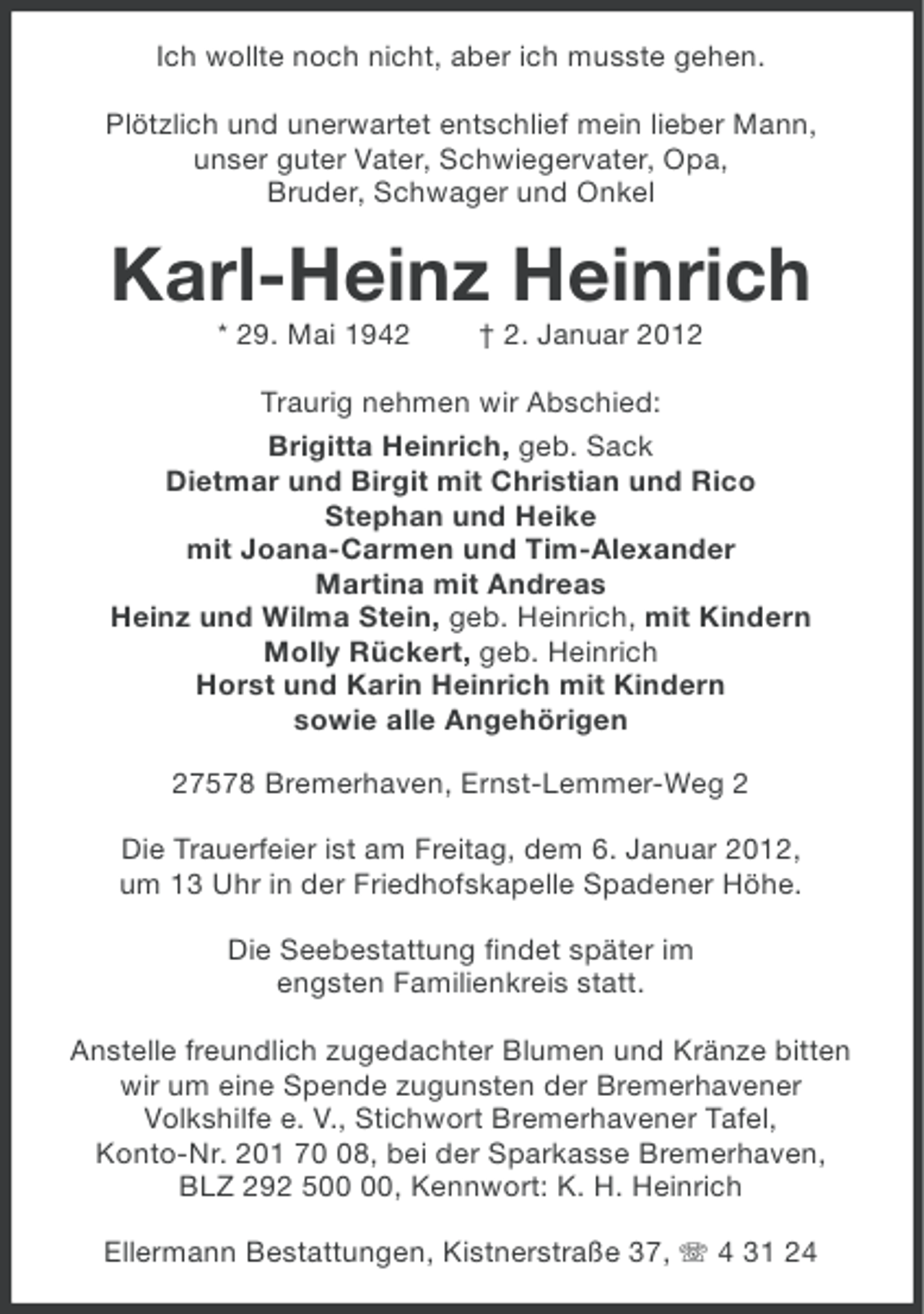 <p>Ich wollte noch nicht, aber ich musste gehen.<br />Plötzlich und unerwartet entschlief mein lieber Mann,<br />unser guter Vater, Schwiegervater, Opa,<br />Bruder, Schwager und Onkel</p>
<p>Karl-Heinz Heinrich<br />* 29. Mai 1942</p>
<p>† 2. Januar 2012</p>
<p>Traurig nehmen wir Abschied:<br />Brigitta Heinrich, geb. Sack<br />Dietmar und Birgit mit Christian und Rico<br />Stephan und Heike<br />mit Joana-Carmen und Tim-Alexander<br />Martina mit Andreas<br />Heinz und Wilma Stein, geb. Heinrich, mit Kindern<br />Molly Rückert, geb. Heinrich<br />Horst und Karin Heinrich mit Kindern<br />sowie alle Angehörigen<br />27578 Bremerhaven, Ernst-Lemmer-Weg 2<br />Die Trauerfeier ist am Freitag, dem 6. Januar 2012,<br />um 13 Uhr in der Friedhofskapelle Spadener Höhe.<br />Die Seebestattung findet später im<br />engsten Familienkreis statt.<br />Anstelle freundlich zugedachter Blumen und Kränze bitten<br />wir um eine Spende zugunsten der Bremerhavener<br />Volkshilfe e. V., Stichwort Bremerhavener Tafel,<br />Konto-Nr. 201 78, bei der Sparkasse Bremerhaven,<br />BLZ 292 5, Kennwort: K. H. Heinrich<br />Ellermann Bestattungen, Kistnerstraße 37, 4 31 24</p>