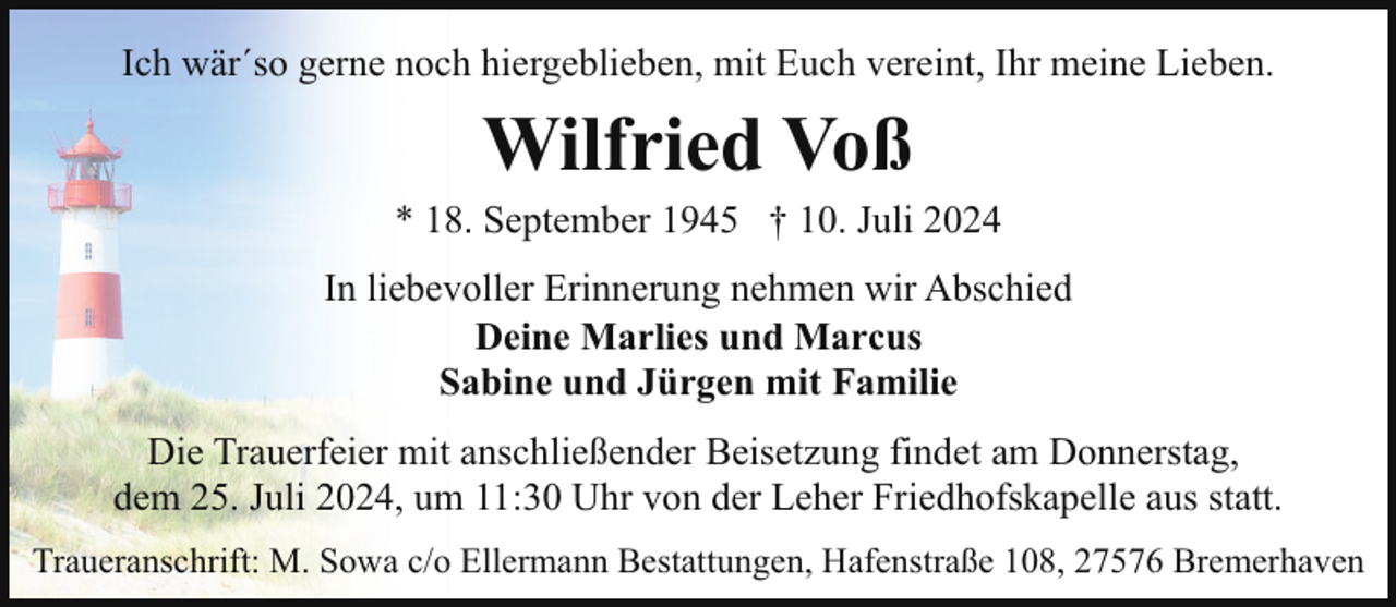 <p>Ich wär´so gerne noch hiergeblieben, mit Euch vereint, Ihr meine Lieben.</p><p>Wilfried Voß</p><p>* 18. September 1945 † 10. Juli 2024<br />In liebevoller Erinnerung nehmen wir Abschied<br />Deine Marlies und Marcus<br />Sabine und Jürgen mit Familie<br />Die Trauerfeier mit anschließender Beisetzung findet am Donnerstag,<br />dem 25. Juli 2024, um 11:30 Uhr von der Leher Friedhofskapelle aus statt.<br />Traueranschrift: M. Sowa c/o Ellermann Bestattungen, Hafenstraße 108, 27576 Bremerhaven</p>