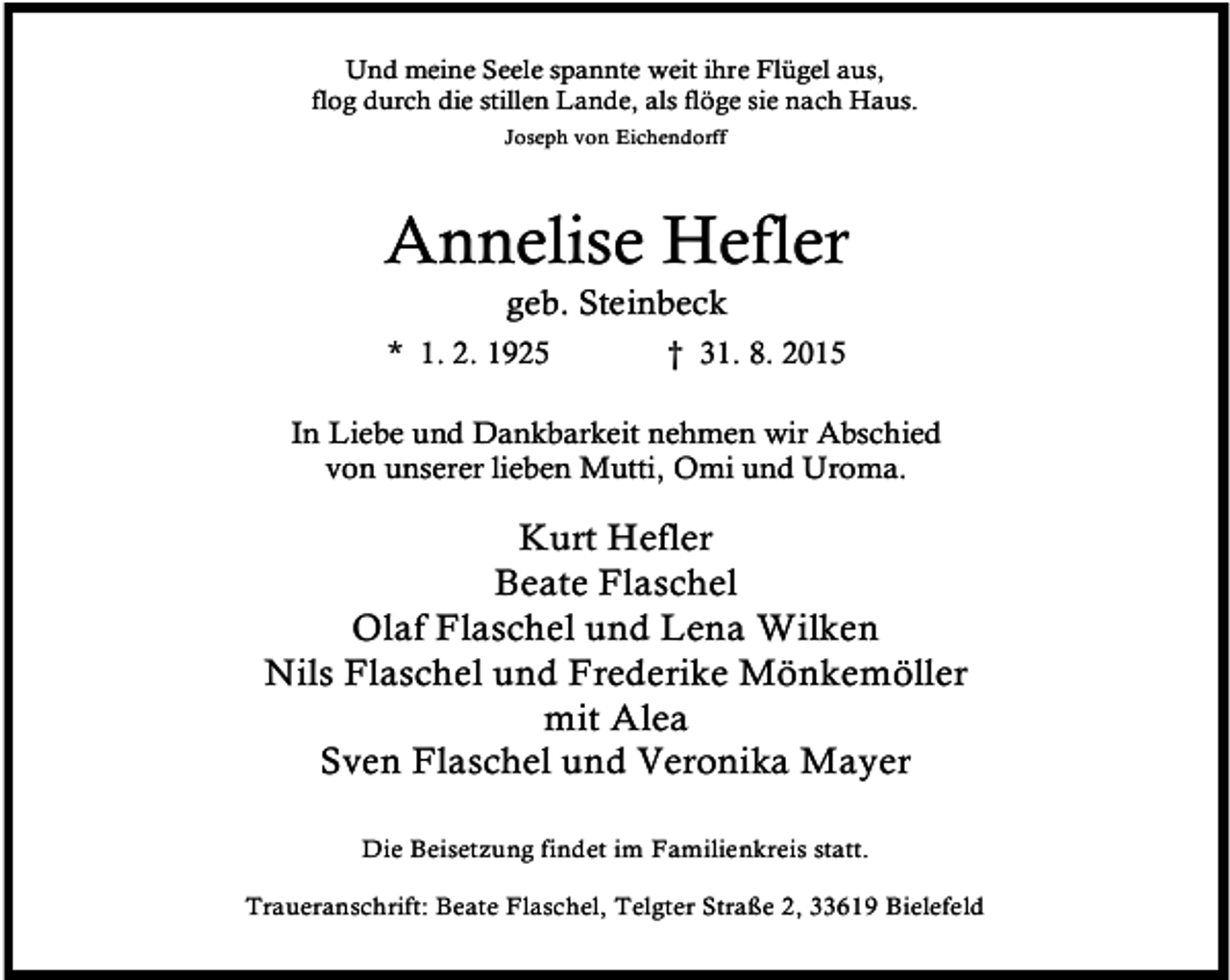 <p>Und meine Seele spannte weit ihre Flügel aus,<br />flog durch die stillen Lande, als flöge sie nach Haus.<br />Joseph von Eichendorff</p><p>Annelise Hefler<br />geb. Steinbeck</p><p>* 1. 2. 1925</p><p>† 31. 8. 2015</p><p>In Liebe und Dankbarkeit nehmen wir Abschied<br />von unserer lieben Mutti, Omi und Uroma.</p><p>Kurt Hefler<br />Beate Flaschel<br />Olaf Flaschel und Lena Wilken<br />Nils Flaschel und Frederike Mönkemöller<br />mit Alea<br />Sven Flaschel und Veronika Mayer<br />Die Beisetzung findet im Familienkreis statt.<br />Traueranschrift: Beate Flaschel, Telgter Straße 2, 33619 Bielefeld</p>