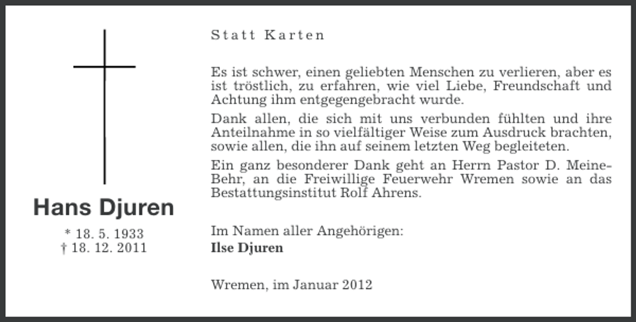 <p>Statt Karten</p><p>Hans Djuren<br />* 18. 5. 1933<br />† 18. 12. 2011</p><p>Es ist schwer, einen geliebten Menschen zu verlieren, aber es<br />ist tröstlich, zu erfahren, wie viel Liebe, Freundschaft und<br />Achtung ihm entgegengebracht wurde.<br />Dank allen, die sich mit uns verbunden fühlten und ihre<br />Anteilnahme in so vielfältiger Weise zum Ausdruck brachten,<br />sowie allen, die ihn auf seinem letzten Weg begleiteten.<br />Ein ganz besonderer Dank geht an Herrn Pastor D. MeineBehr, an die Freiwillige Feuerwehr Wremen sowie an das<br />Bestattungsinstitut Rolf Ahrens.<br />Im Namen aller Angehörigen:<br />Ilse Djuren<br />Wremen, im Januar 2012</p>