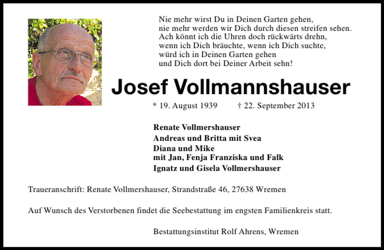 <p>Nie mehr wirst Du in Deinen Garten gehen,<br />nie mehr werden wir Dich durch diesen streifen sehen.<br />Ach könnt ich die Uhren doch rückwärts drehn,<br />wenn ich Dich bräuchte, wenn ich Dich suchte,<br />würd ich in Deinen Garten gehen<br />und Dich dort bei Deiner Arbeit sehn!</p><p>Josef Vollmannshauser<br />* 19. August 1939</p><p>† 22. September 2013</p><p>Renate Vollmershauser<br />Andreas und Britta mit Svea<br />Diana und Mike<br />mit Jan, Fenja Franziska und Falk<br />Ignatz und Gisela Vollmershauser<br />Traueranschrift: Renate Vollmershauser, Strandstraße 46, 27638 Wremen<br />Auf Wunsch des Verstorbenen findet die Seebestattung im engsten Familienkreis statt.<br />Bestattungsinstitut Rolf Ahrens, Wremen</p>