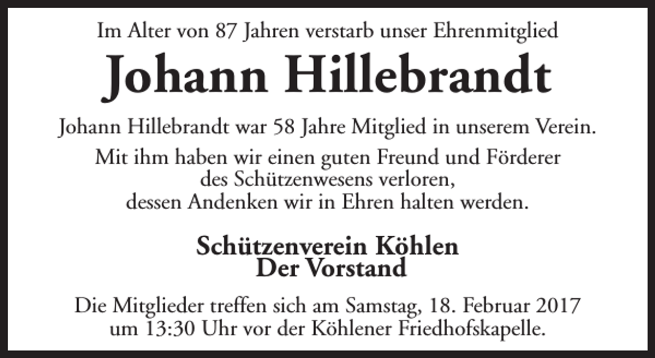 <p>Im Alter von 87 Jahren verstarb unser Ehrenmitglied</p><p>Johann Hillebrandt</p><p>Johann Hillebrandt war 58 Jahre Mitglied in unserem Verein.<br />Mit ihm haben wir einen guten Freund und Förderer<br />des Schützenwesens verloren,<br />dessen Andenken wir in Ehren halten werden.</p><p>Schützenverein Köhlen<br />Der Vorstand<br />Die Mitglieder treffen sich am Samstag, 18. Februar 2017<br />um 13:30 Uhr vor der Köhlener Friedhofskapelle.</p>