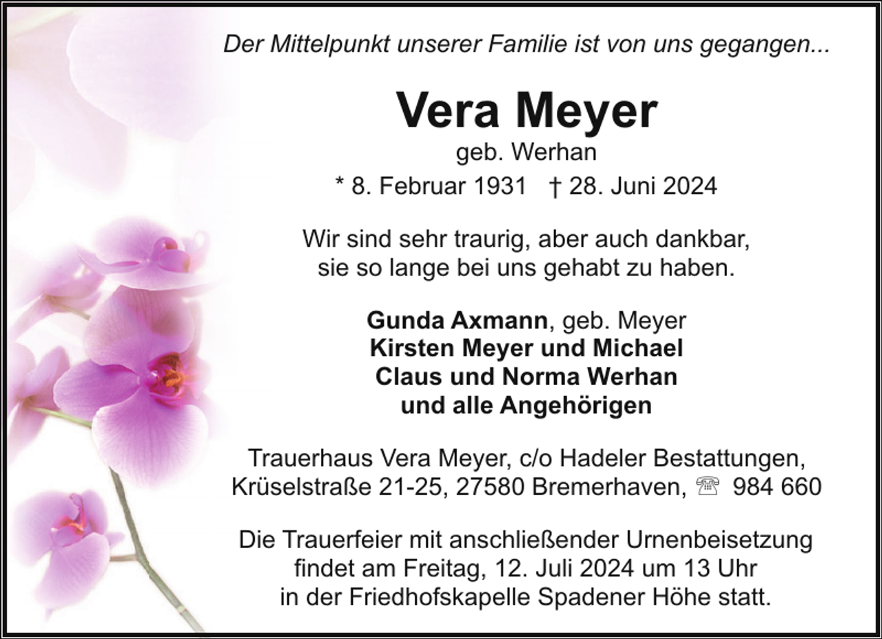 <p>Der Mittelpunkt unserer Familie ist von uns gegangen...</p><p>Vera Meyer</p><p>geb. Werhan<br />* 8. Februar 1931 † 28. Juni 2024<br />Wir sind sehr traurig, aber auch dankbar,<br />sie so lange bei uns gehabt zu haben.<br />Gunda Axmann, geb. Meyer<br />Kirsten Meyer und Michael<br />Claus und Norma Werhan<br />und alle Angehörigen<br />Trauerhaus Vera Meyer, c/o Hadeler Bestattungen,<br />Krüselstraße 21-25, 27580 Bremerhaven, ' 984 660<br />Die Trauerfeier mit anschließender Urnenbeisetzung<br />findet am Freitag, 12. Juli 2024 um 13 Uhr<br />in der Friedhofskapelle Spadener Höhe statt.</p>