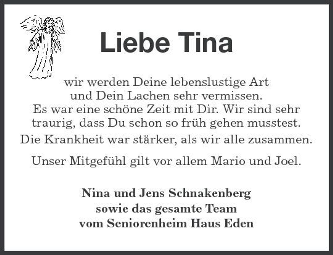 <p>Liebe Tina<br />wir werden Deine lebenslustige Art und Dein Lachen sehr vermissen. Es war eine schöne Zeit mit Dir. Wir sind sehr traurig, dass Du schon so früh gehen musstest. Die Krankheit war stärker, als wir alle zusammen. Unser Mitgefühl gilt vor allem Mario und Joel. Nina und Jens Schnakenberg sowie das gesamte Team vom Seniorenheim Haus Eden</p>
