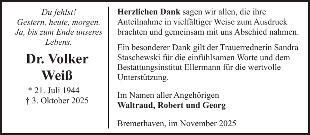 <p>Du fehlst!<br />Gestern, heute, morgen.<br />Ja, bis zum Ende unseres<br />Lebens.</p><p>Dr. Volker<br />Weiß<br />* 21. Juli 1944<br />† 3. Oktober 2025</p><p>Herzlichen Dank sagen wir allen, die ihre<br />Anteilnahme in vielfältiger Weise zum Ausdruck<br />brachten und gemeinsam mit uns Abschied nahmen.<br />Ein besonderer Dank gilt der Trauerrednerin Sandra<br />Staschewski für die einfühlsamen Worte und dem<br />Bestattungsinstitut Ellermann für die wertvolle<br />Unterstützung.<br />Im Namen aller Angehörigen<br />Waltraud, Robert und Georg<br />Bremerhaven, im November 2025</p>