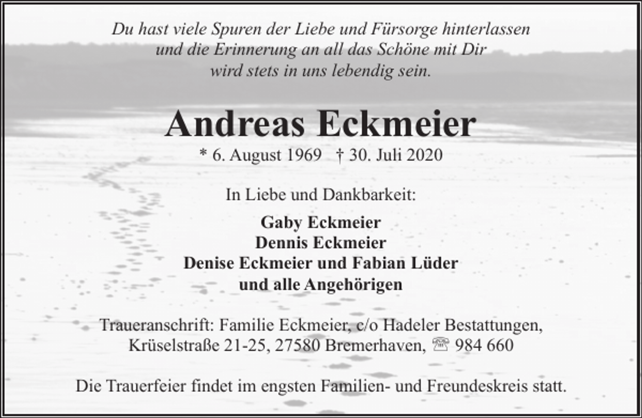 <p>Du hast viele Spuren der Liebe und Fürsorge hinterlassen<br />und die Erinnerung an all das Schöne mit Dir<br />wird stets in uns lebendig sein.</p>
<p>Andreas Eckmeier<br />* 6. August 1969 † 30. Juli 2020</p>
<p>In Liebe und Dankbarkeit:<br />Gaby Eckmeier<br />Dennis Eckmeier<br />Denise Eckmeier und Fabian Lüder<br />und alle Angehörigen<br />Traueranschrift: Familie Eckmeier, c/o Hadeler Bestattungen,<br />Krüselstraße 21-25, 27580 Bremerhaven, ' 984 660<br />Die Trauerfeier findet im engsten Familien- und Freundeskreis statt.</p>