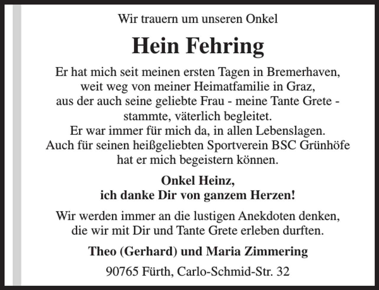 <p>Wir trauern um unseren Onkel</p><p>Hein Fehring<br />Er hat mich seit meinen ersten Tagen in Bremerhaven,<br />weit weg von meiner Heimatfamilie in Graz,<br />aus der auch seine geliebte Frau - meine Tante Grete stammte, väterlich begleitet.<br />Er war immer für mich da, in allen Lebenslagen.<br />Auch für seinen heißgeliebten Sportverein BSC Grünhöfe<br />hat er mich begeistern können.<br />Onkel Heinz,<br />ich danke Dir von ganzem Herzen!<br />Wir werden immer an die lustigen Anekdoten denken,<br />die wir mit Dir und Tante Grete erleben durften.<br />Theo (Gerhard) und Maria Zimmering<br />90765 Fürth, Carlo-Schmid-Str. 32</p>