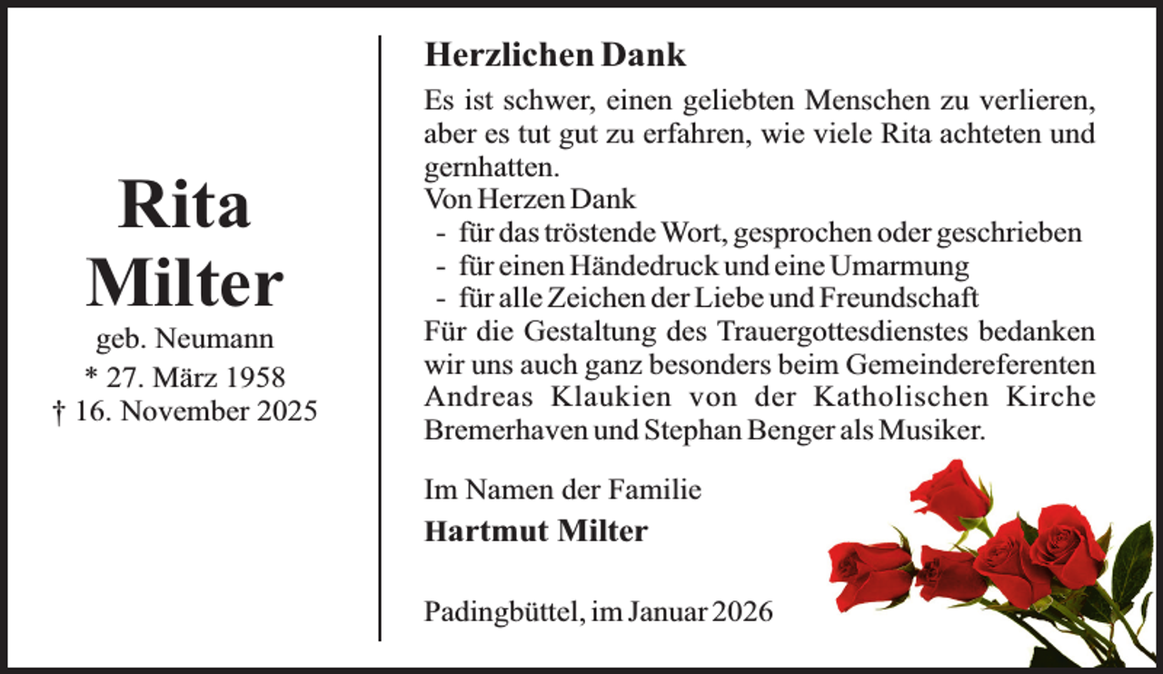 <p>Herzlichen Dank</p><p>Rita<br />Milter</p><p>geb. Neumann<br />* 27. März 1958<br />† 16. November 2025</p><p>Es ist schwer, einen geliebten Menschen zu verlieren,<br />aber es tut gut zu erfahren, wie viele Rita achteten und<br />gernhatten.<br />Von Herzen Dank<br />- für das tröstende Wort, gesprochen oder geschrieben<br />- für einen Händedruck und eine Umarmung<br />- für alle Zeichen der Liebe und Freundschaft<br />Für die Gestaltung des Trauergottesdienstes bedanken<br />wir uns auch ganz besonders beim Gemeindereferenten<br />Andreas Klaukien von der Katholischen Kirche<br />Bremerhaven und Stephan Benger als Musiker.<br />Im Namen der Familie<br />Hartmut Milter<br />Padingbüttel, im Januar 2026</p>