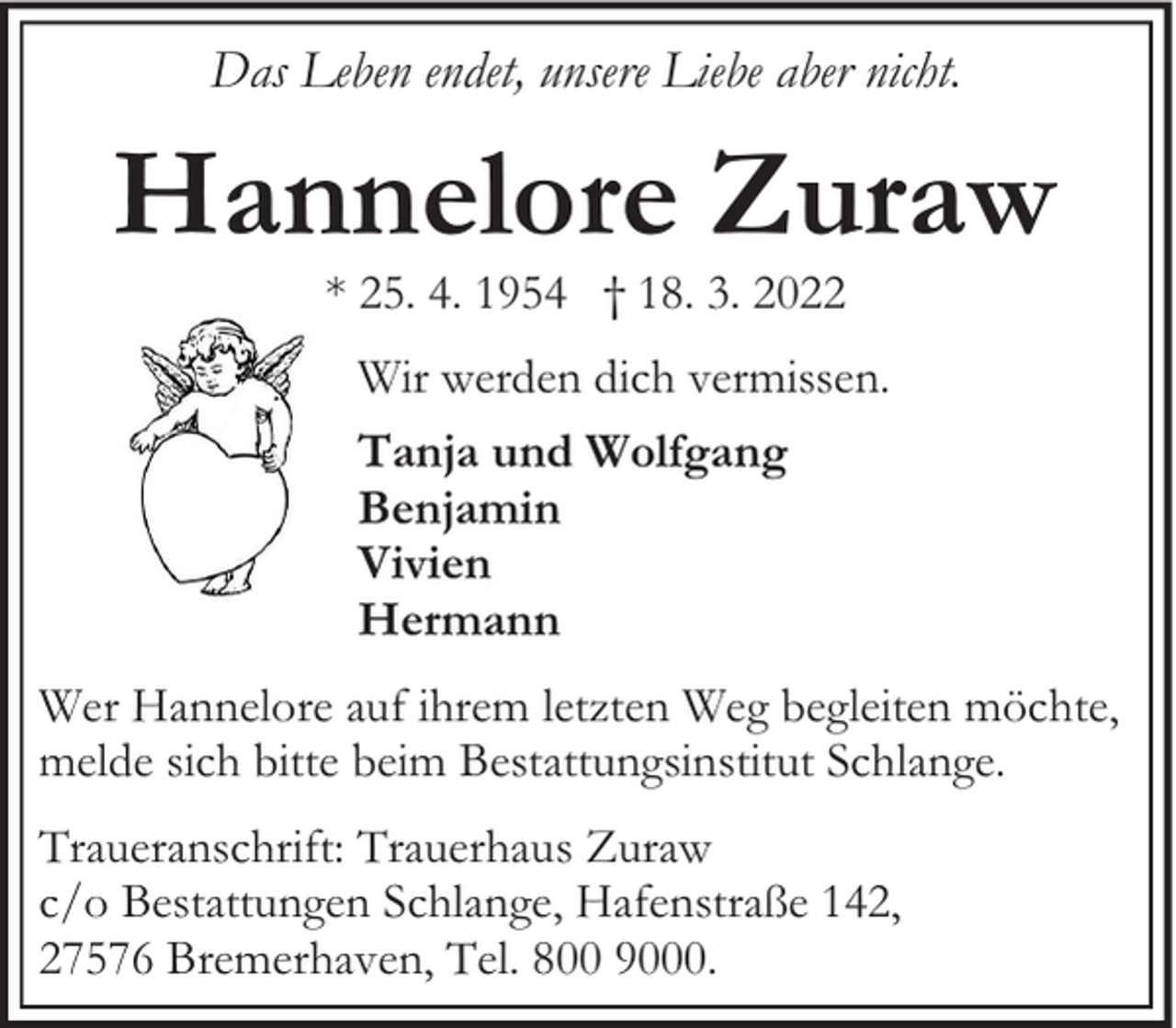 <p>Das Leben endet, unsere Liebe aber nicht.</p><p>Hannelore Zuraw<br />* 25. 4. 1954 † 18. 3. 2022</p><p>Wir werden dich vermissen.<br />Tanja und Wolfgang<br />Benjamin<br />Vivien<br />Hermann<br />Wer Hannelore auf ihrem letzten Weg begleiten möchte,<br />melde sich bitte beim Bestattungsinstitut Schlange.<br />Traueranschrift: Trauerhaus Zuraw<br />c/o Bestattungen Schlange, Hafenstraße 142,<br />27576 Bremerhaven, Tel. 800 9000.</p>