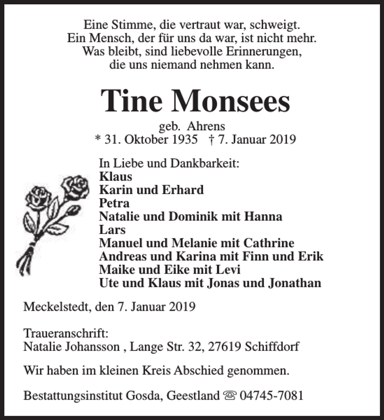 <p>Eine Stimme, die vertraut war, schweigt.<br />Ein Mensch, der für uns da war, ist nicht mehr.<br />Was bleibt, sind liebevolle Erinnerungen,<br />die uns niemand nehmen kann.</p><p>Tine Monsees</p><p>geb. Ahrens<br />* 31. Oktober 1935 † 7. Januar 2019<br />In Liebe und Dankbarkeit:<br />Klaus<br />Karin und Erhard<br />Petra<br />Natalie und Dominik mit Hanna<br />Lars<br />Manuel und Melanie mit Cathrine<br />Andreas und Karina mit Finn und Erik<br />Maike und Eike mit Levi<br />Ute und Klaus mit Jonas und Jonathan<br />Meckelstedt, den 7. Januar 2019<br />Traueranschrift:<br />Natalie Johansson , Lange Str. 32, 27619 Schiffdorf<br />Wir haben im kleinen Kreis Abschied genommen.<br />Bestattungsinstitut Gosda, Geestland s 04745-7081</p>