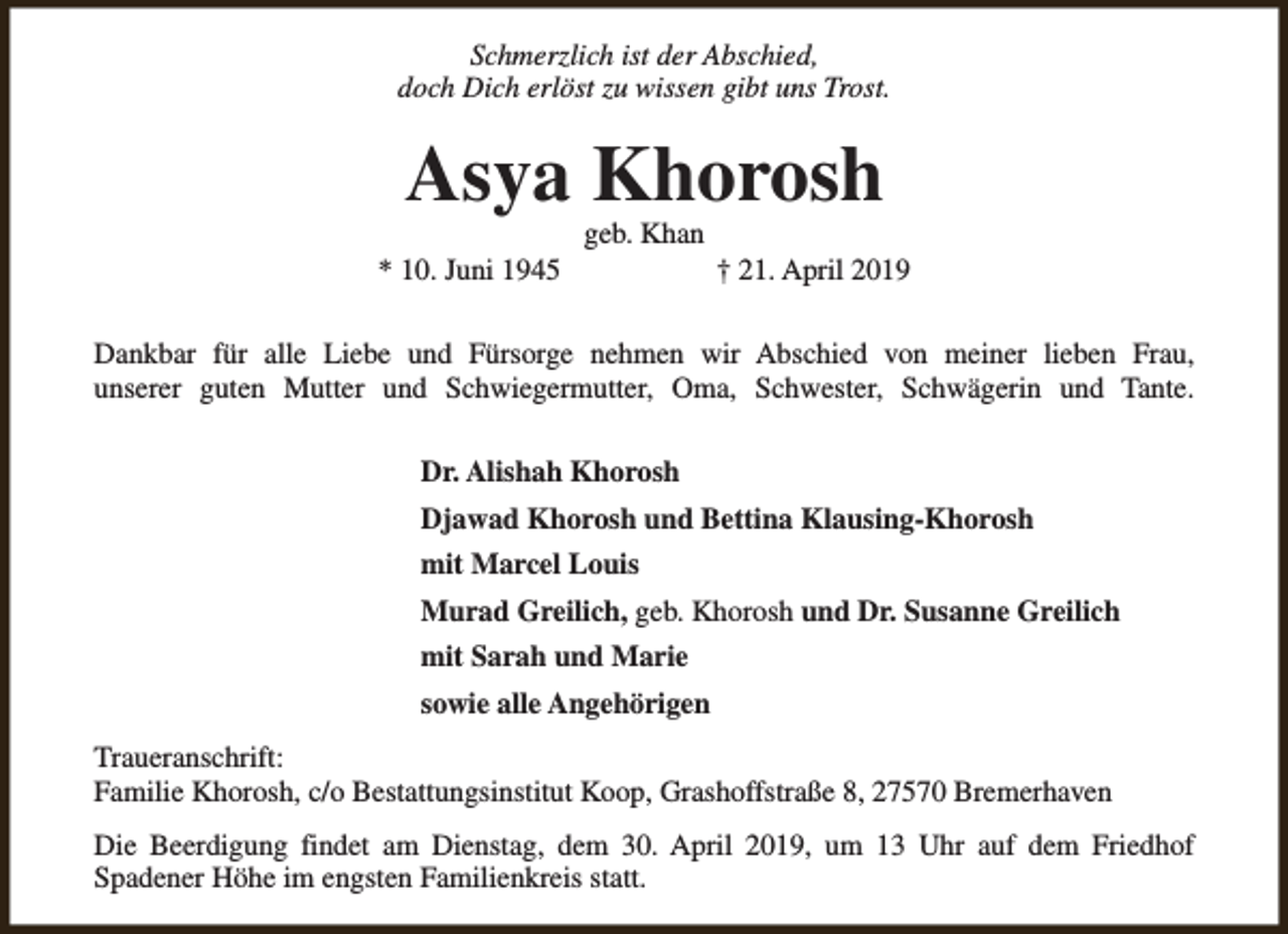 <p>Schmerzlich ist der Abschied,<br />doch Dich erlöst zu wissen gibt uns Trost.</p><p>Asya Khorosh<br />* 10. Juni 1945</p><p>geb. Khan</p><p>† 21. April 2019</p><p>Dankbar für alle Liebe und Fürsorge nehmen wir Abschied von meiner lieben Frau,<br />unserer guten Mutter und Schwiegermutter, Oma, Schwester, Schwägerin und Tante.<br />Dr. Alishah Khorosh<br />Djawad Khorosh und Bettina Klausing-Khorosh<br />mit Marcel Louis<br />Murad Greilich, geb. Khorosh und Dr. Susanne Greilich<br />mit Sarah und Marie<br />sowie alle Angehörigen<br />Traueranschrift:<br />Familie Khorosh, c/o Bestattungsinstitut Koop, Grashoffstraße 8, 27570 Bremerhaven<br />Die Beerdigung findet am Dienstag, dem 30. April 2019, um 13 Uhr auf dem Friedhof<br />Spadener Höhe im engsten Familienkreis statt.</p>